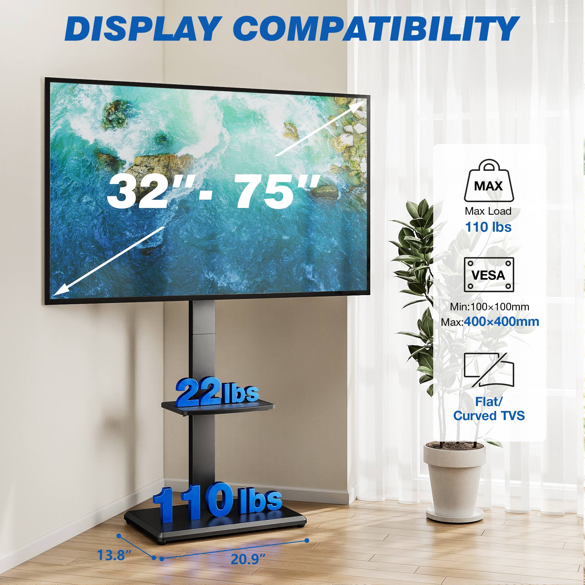 DISPLAY COMPATIBILITY

32" - 75"

MAX Max Load 110 lbs

VESA
Min: 100x100mm
Max: 400x400mm

Flat/ Curved TVs

22lbs

110lbs

13.8" 20.9"