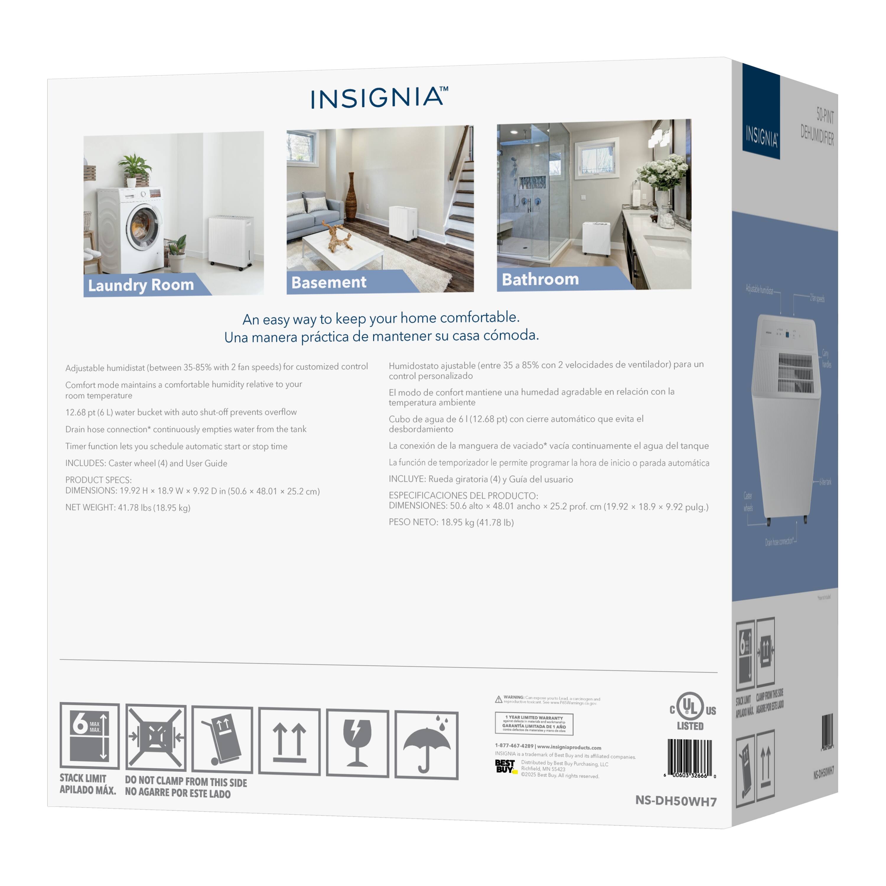 INSIGNIA DELMOFER

Laundry Room Basement Bathroom

An easy way to keep your home comfortable.  
Una manera práctica de mantener su casa cómoda.

Adjustable humidistat (between 35-85% with 2 fan speeds) for customized control  
Humidostato ajustable entre 35-85% con 2 velocidades de ventilador) para un control personalizado

Comfort mode maintains comfortable humidity relative to your room temperature  
El modo de confort mantiene una humedad agradable en relación con la temperatura ambiente

12.68 pt (1.25 gal) water bucket with auto shut-off prevents overflow  
Cubo de agua de 61 (12.68 pt) con cierre automático que evita el desbordamiento

Drain hose connection* continuously empties water from the tank  
La conexión de manguera de vaciado* vacía continuamente agua del tanque

Timer function lets you schedule automatic start/stop time  
La función de temporizador le permite programar la hora de inicio/parada automática

INCLUDES: Caster wheel (4) and User Guide  
INCLUYE: Rueda giratoria (4)