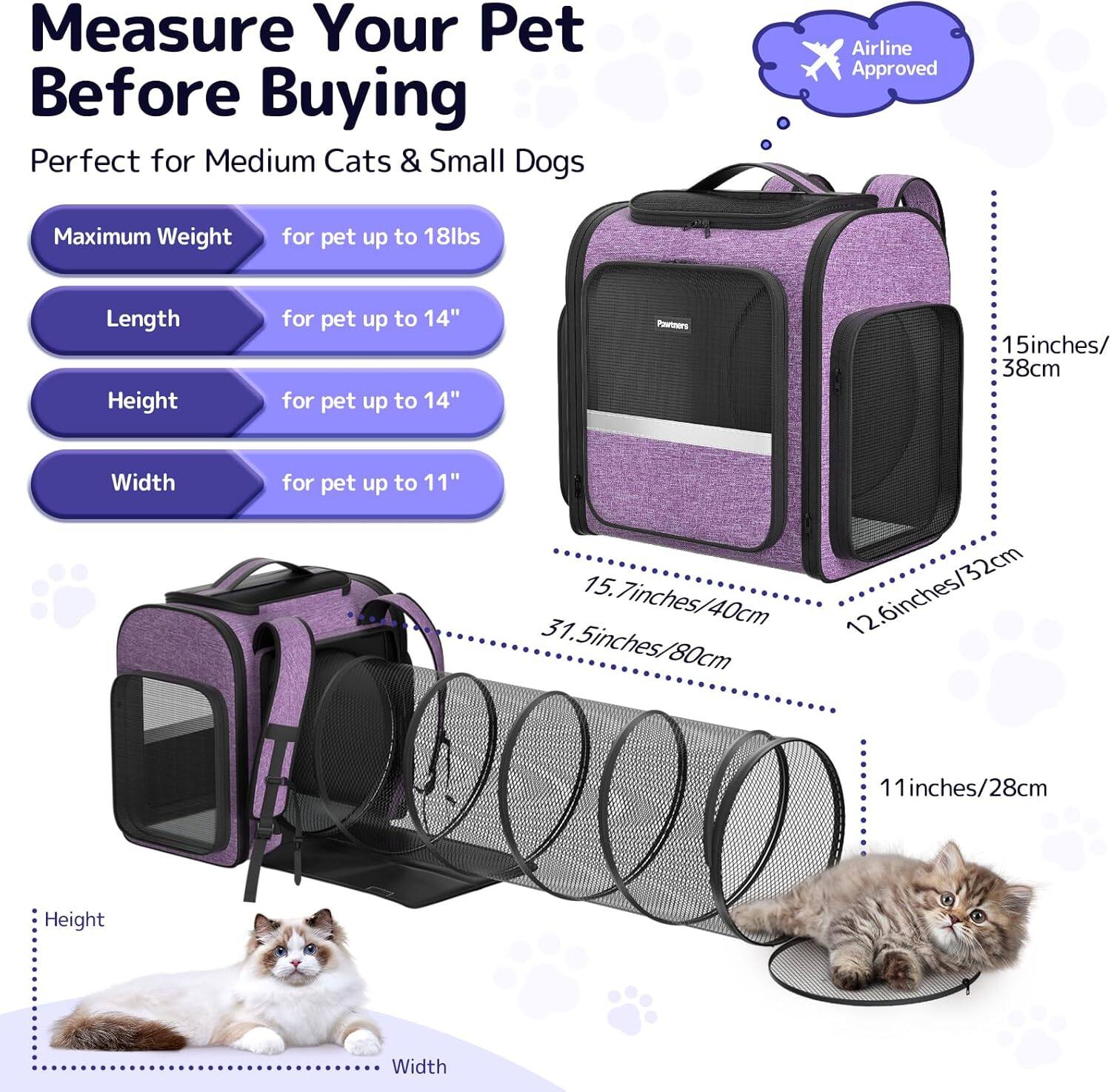Measure Your Pet Before Buying

Perfect for Medium Cats & Small Dogs

- Maximum Weight: for pet up to 18lbs
- Length: for pet up to 14"
- Height: for pet up to 14"
- Width: for pet up to 11"

Airline Approved

- Length: 15.7 inches / 40 cm
- Height: 31.5 inches / 80 cm
- Width: 12.6 inches / 32 cm

Height: 11 inches / 28 cm