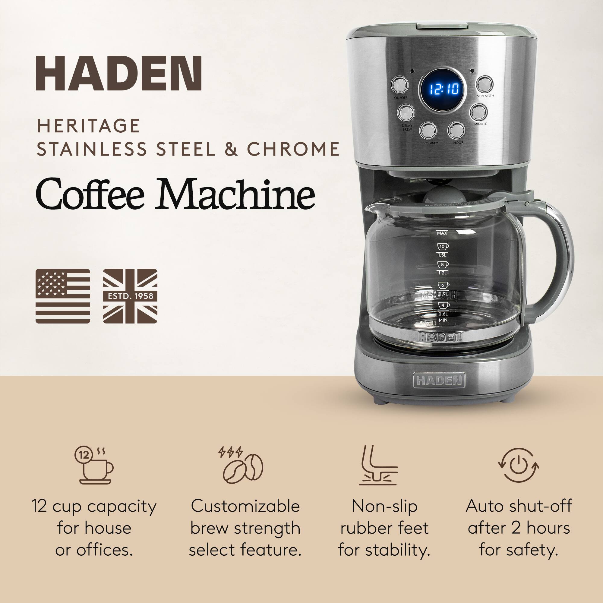 HADEN  
HERITAGE  
STAINLESS STEEL & CHROME Coffee Machine  

12:10  
STRENGTH  
PROGRAM  
HOUR  

MAX  
10 1.5L  
5 1.2L  
ESTD. 1958  
0.6L MIN  

12 cup capacity for house or offices.  
Customizable brew strength select feature.  
Non-slip rubber feet for stability.  
Auto shut-off after 2 hours for safety.