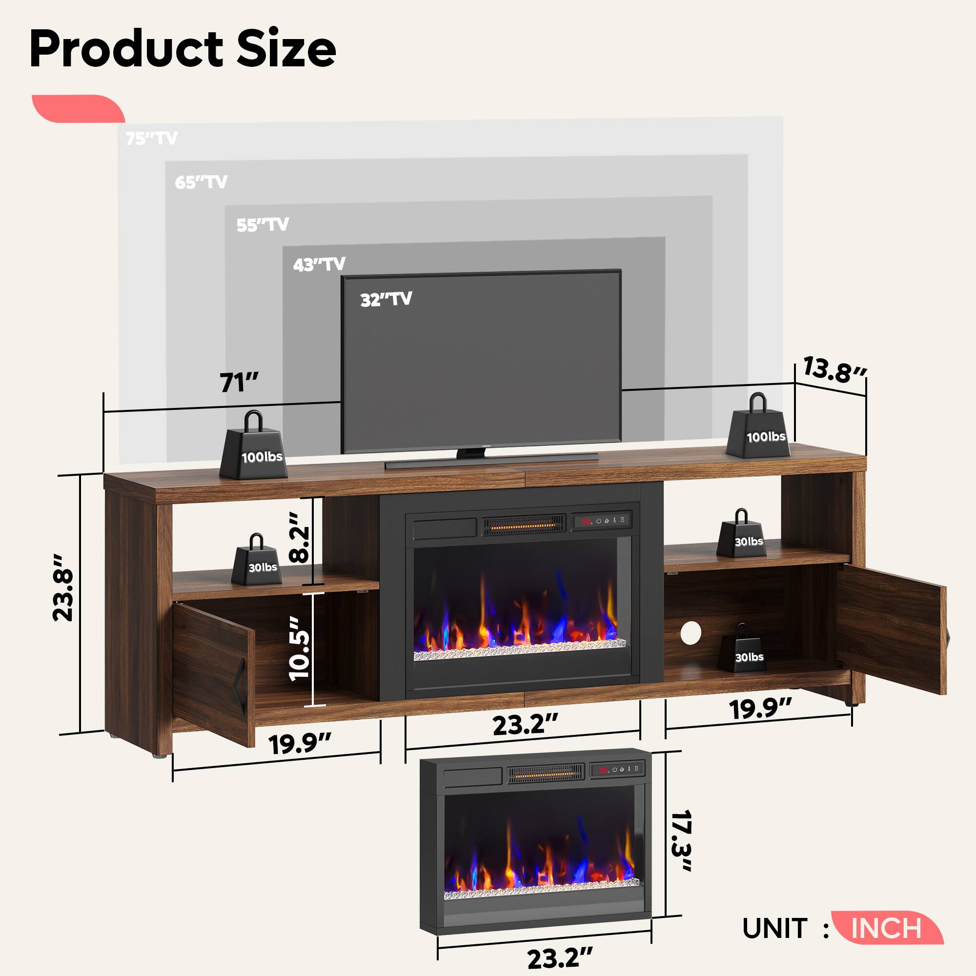 Product Size

- 75" TV
- 65" TV
- 55" TV
- 43" TV
- 32" TV

Dimensions:
- 71"
- 23.8"
- 19.9"
- 10.5"
- 8.2"
- 23.2"
- 17.3"
- 13.8"

Weight Capacity:
- 100 lbs
- 30 lbs
- 30 lbs

UNIT: INCH