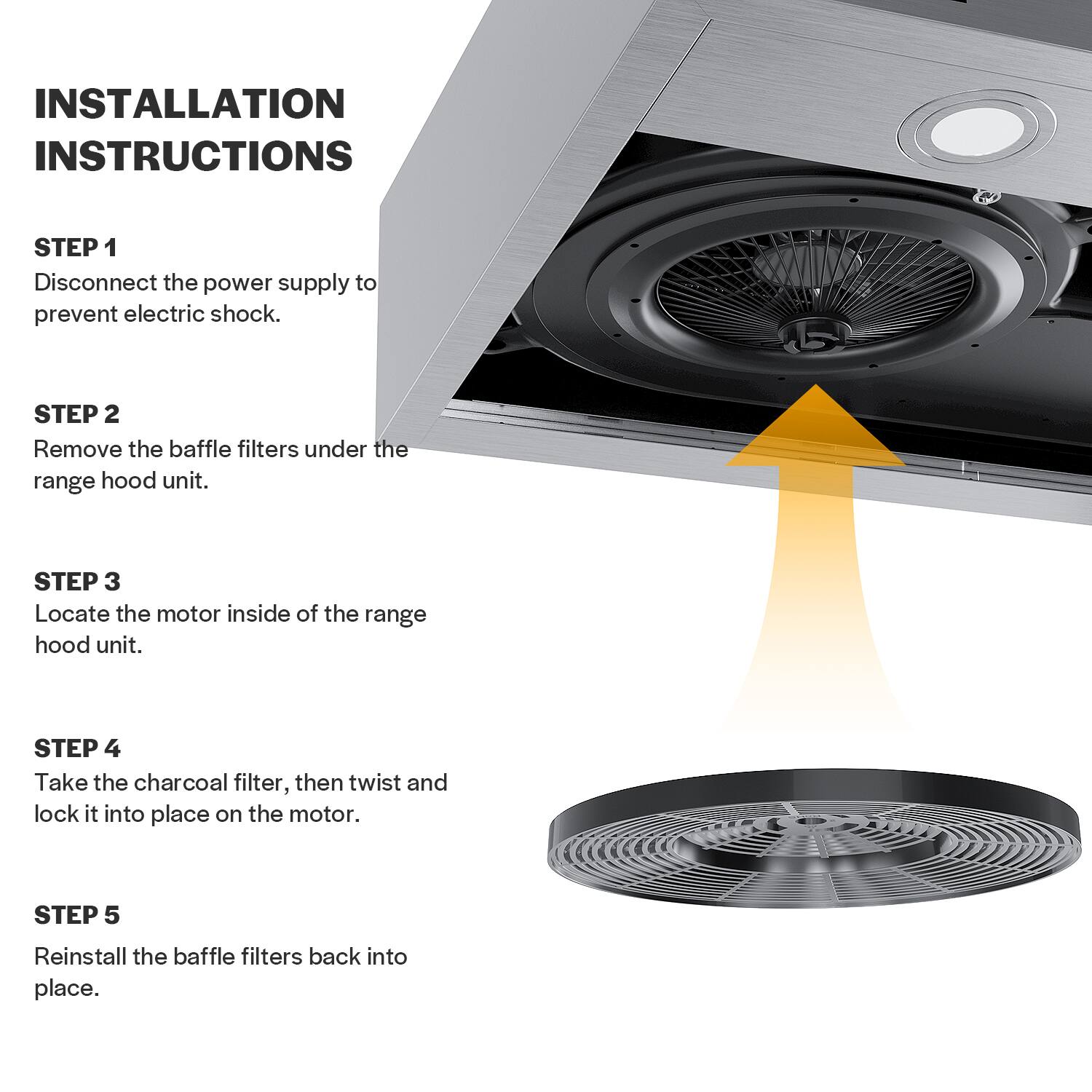 Installation Instructions:

1. Disconnect the power supply to prevent electric shock.
2. Remove the baffle filters under the range hood unit.
3. Locate the motor inside of the range hood unit.
4. Take the charcoal filter, then twist and lock it into place on the motor.
5. Reinstall the baffle filters back into place.