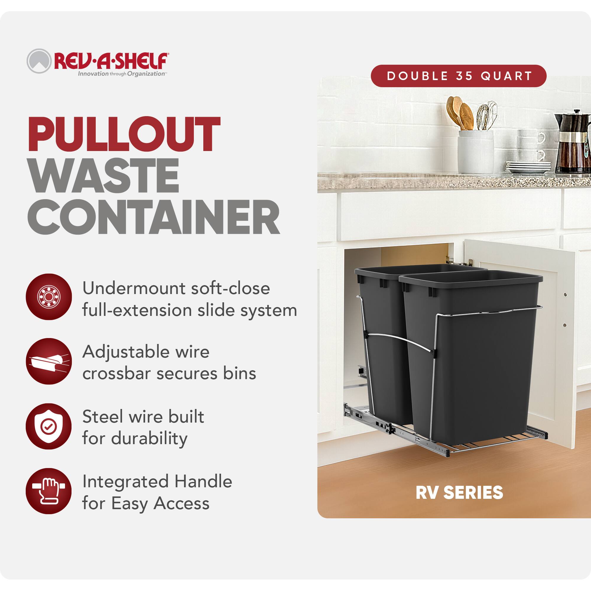 **RED-A-SHELF**  
Innovation through Organization

**PULLOUT WASTE CONTAINER**

- Undermount soft-close full-extension slide system
- Adjustable wire crossbar secures bins
- Steel wire built for durability
- Integrated Handle for Easy Access

**DOUBLE 35 QUART**

**RV SERIES**