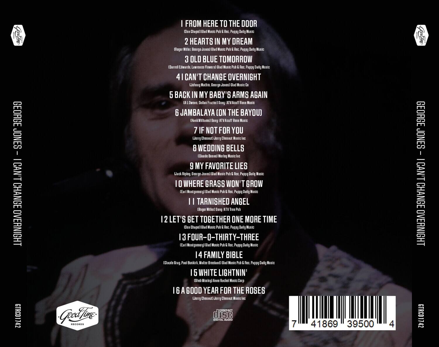 GEORGE JONES - I CAN'T CHANGE OVERNIGHT

1. FROM HERE TO THE DOOR  
   (Don Chapel) Blad Music Pub & Rec., Pappy Daily Music

2. HEARTS IN MY DREAM  
   (Roger Miller, George Jones) Blad Music Pub & Rec., Pappy Daily Music

3. OLD BLUE TOMORROW  
   (Darrell Edwards, Lawrence Flowers) Blad Music Pub & Rec., Pappy Daily Music

4. I CAN'T CHANGE OVERNIGHT  
   (Johnny Montgomery, George Jones) Blad Music Co.

5. BACK IN MY BABY'S ARMS AGAIN  
   (A. I. Womack, Dallas Frazier) Sony ATV Acuff Rose Music

6. JAMBALAYA (ON THE BAYOU)  
   (Hank Williams) Sony ATV Acuff Rose Music

7. IF NOT FOR YOU  
   (Jerry Chesnut) Jerry Chesnut Music Inc.

8. WEDDING BELLS  
   (Claude Boon) Morking Music Inc.

9. MY FAVORITE LIES  
   (Jack Phipps, George Jones) Blad Music Pub & Rec., Pappy Daily Music

1