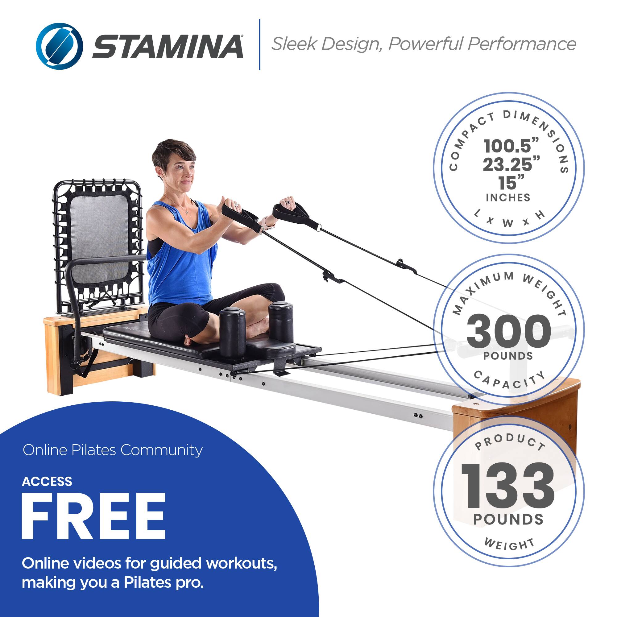 STAMINA Sleek Design, Powerful Performance

COMPACT DIMENSIONS
100.5" L x 23.25" W x 15" H

MAXIMUM WEIGHT CAPACITY
300 POUNDS

PRODUCT WEIGHT
133 POUNDS

Online Pilates Community
ACCESS FREE
Online videos for guided workouts, making you a Pilates pro.