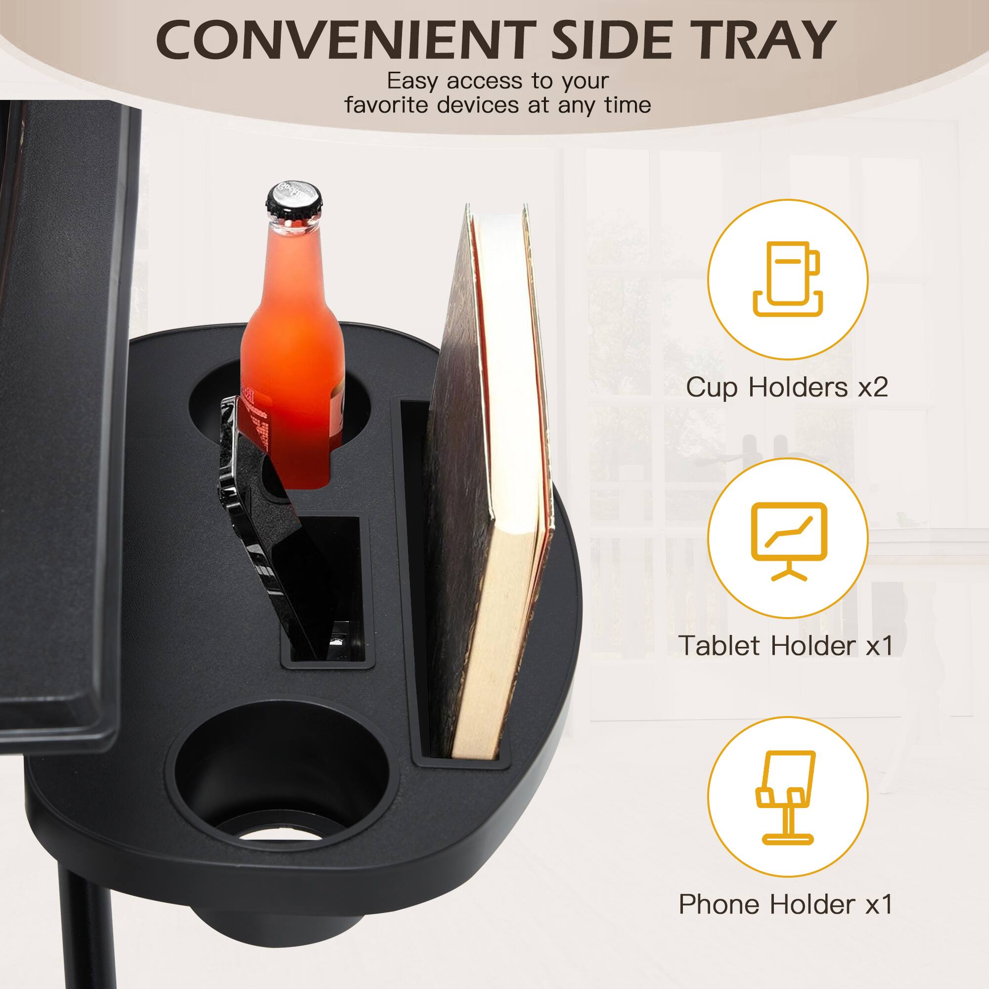 CONVENIENT SIDE TRAY  
Easy access to your favorite devices at any time  

- Cup Holders x2  
- Tablet Holder x1  
- Phone Holder x1