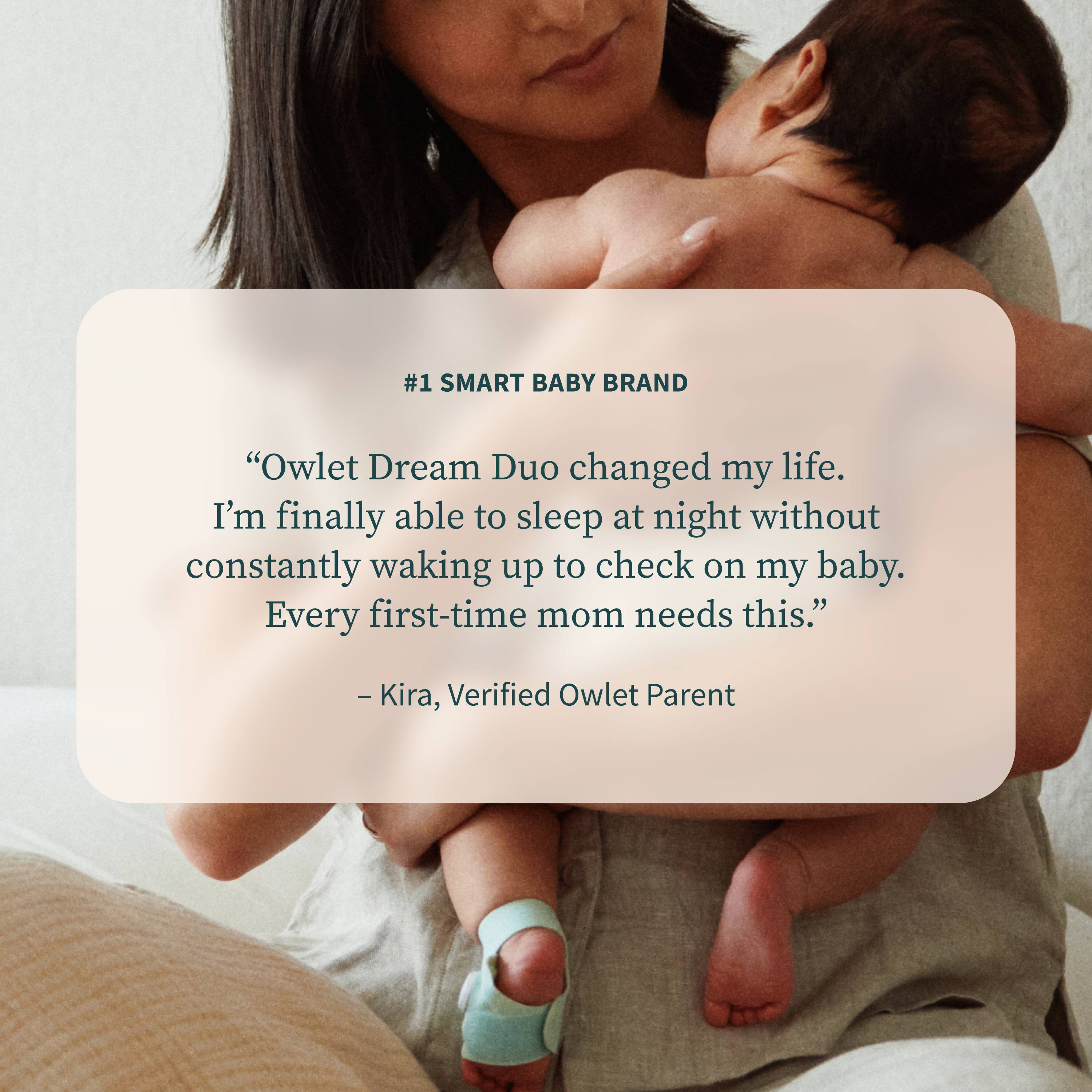 #1 SMART BABY BRAND

“Owlet Dream Duo changed my life. I’m finally able to sleep at night without constantly waking up to check on my baby. Every first-time mom needs this.”

— Kira, Verified Owlet Parent