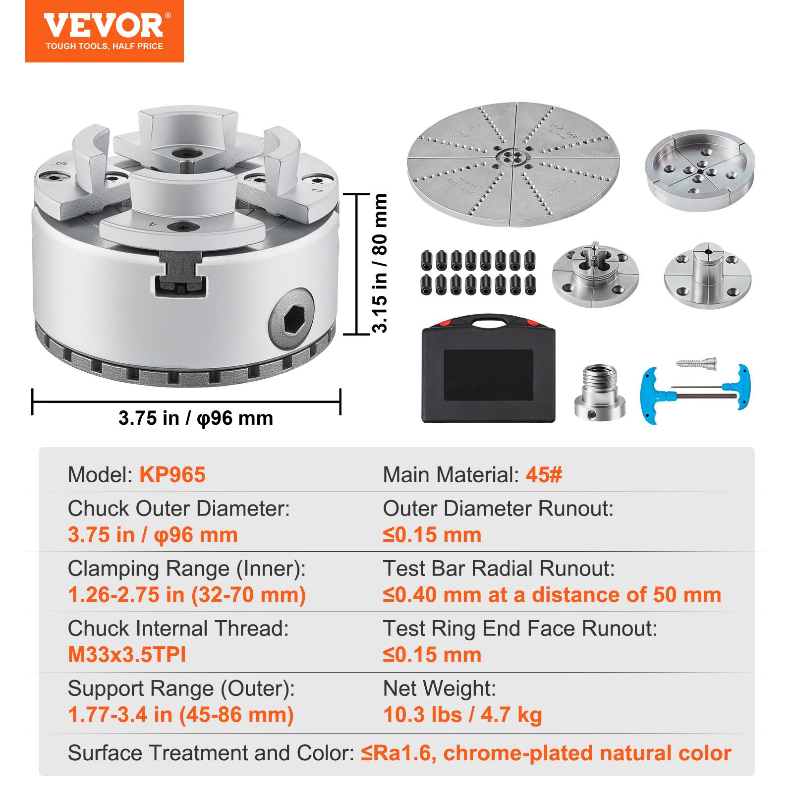 VEVOR TOUGH TOOLS, HALF PRICE

Model: KP965

Main Material: 45#

Chuck Outer Diameter: 3.75 in / 96 mm

Clamping Range (Inner): 1.26-2.75 in (32-70 mm)

Chuck Internal Thread: M33x3.5TPI

Support Range (Outer): 1.77-3.4 in (45-86 mm)

Outer Diameter Runout: 0.15 mm

Test Bar Radial Runout: 0.40 mm at a distance of 50 mm

Test Ring End Face Runout: 0.15 mm

Net Weight: 10.3 lbs / 4.7 kg

Surface Treatment and Color: Ra1.6, chrome-plated natural color