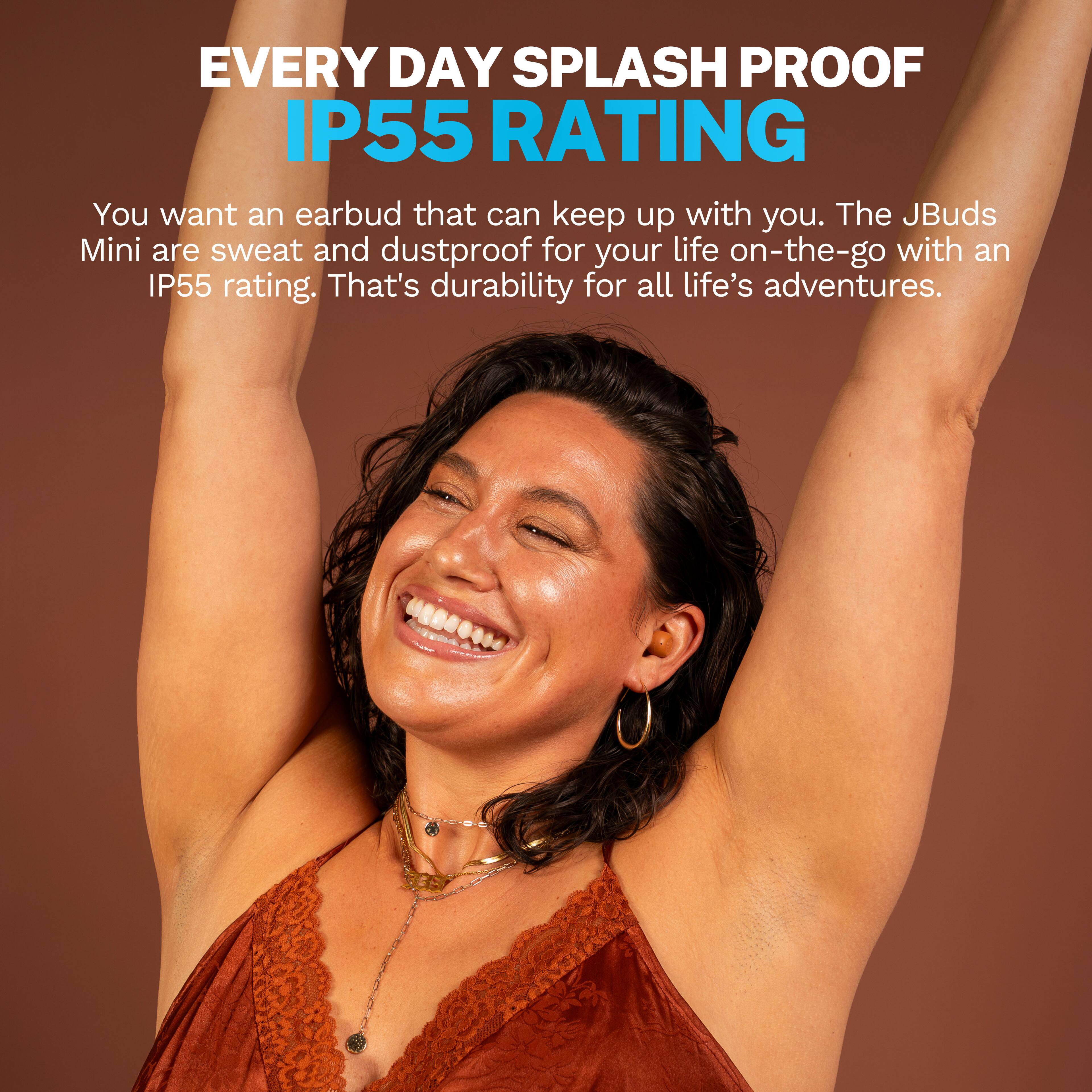 EVERY DAY SPLASH PROOF IP55 RATING

You want an earbud that can keep up with you. The JBuds Mini are sweat and dustproof for your life on-the-go with an IP55 rating. That's durability for all life's adventures.