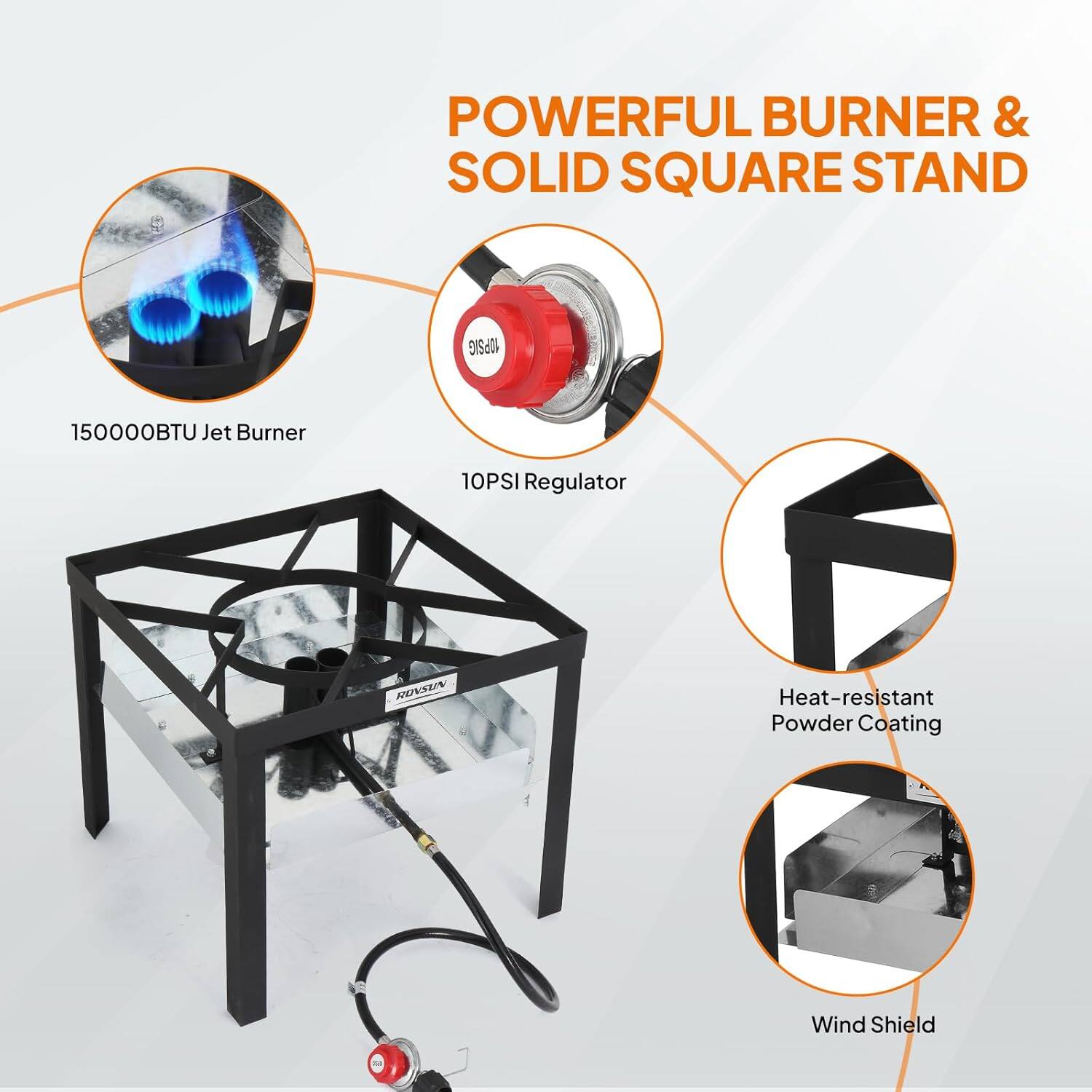 POWERFUL BURNER & SOLID SQUARE STAND  
150000BTU Jet Burner  
10PSI Regulator  
Heat-resistant Powder Coating  
Wind Shield