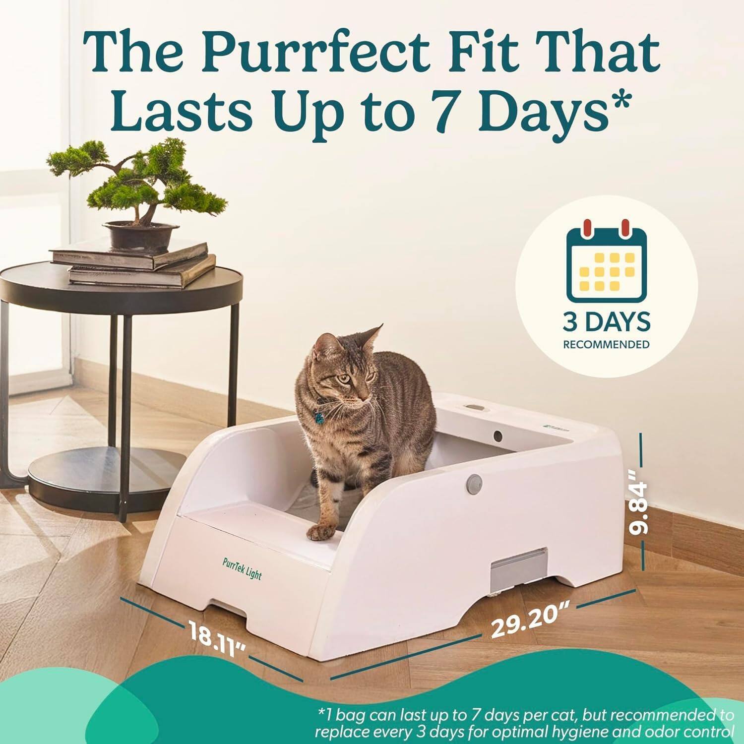 The Purrfect Fit That Lasts Up to 7 Days*  
3 DAYS RECOMMENDED  
PurTek Light  
18.11" 29.20" 9.84"  
*1 bag can last up to 7 days per cat, but recommended to replace every 3 days for optimal hygiene and odor control