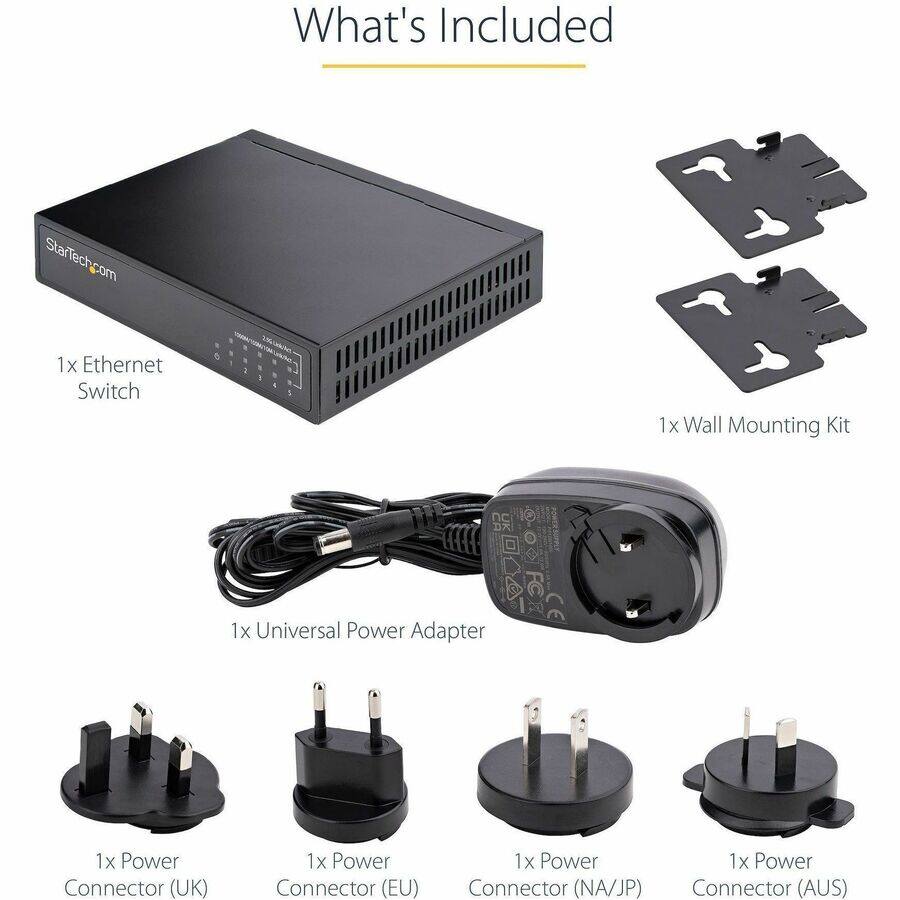 What's Included

StarTech.com
1x Ethernet Switch
1x Wall Mounting Kit
1x Universal Power Adapter
1x Power Connector (UK)
1x Power Connector (EU)
1x Power Connector (NA/JP)
1x Power Connector (AUS)