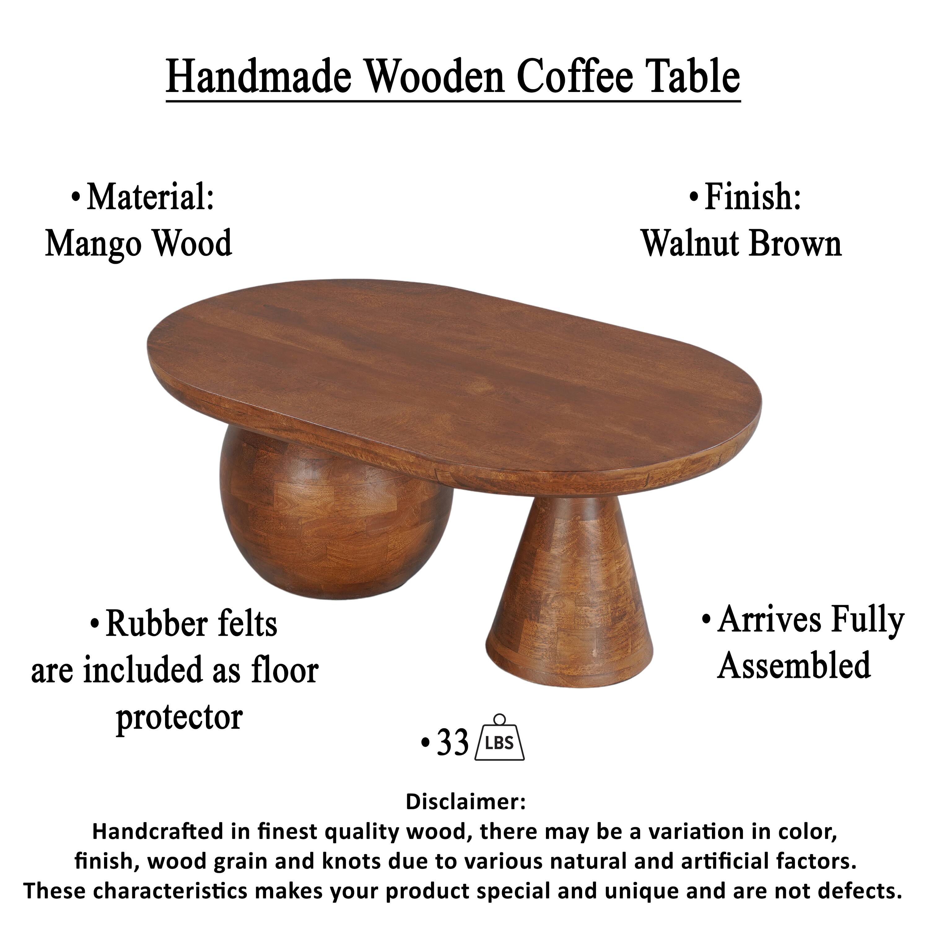Handmade Wooden Coffee Table

Material: Mango Wood
Finish: Walnut Brown
Rubber felts are included as floor protector
33 LBS
Arrives Fully Assembled

Disclaimer: Handcrafted in finest quality wood, there may be a variation in color, finish, wood grain and knots due to various natural and artificial factors. These characteristics makes your product special and unique and are not defects.