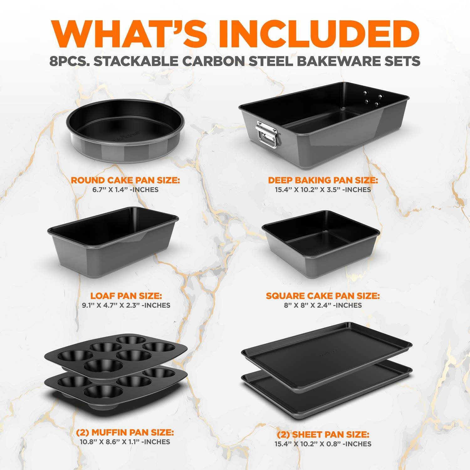 WHAT'S INCLUDED
8PCS. STACKABLE CARBON STEEL BAKEWARE SETS
ROUND CAKE PAN SIZE: 6.7" x 1.4" -INCHES
DEEP BAKING PAN SIZE: 15.4" x 10.2" x 3.5" -INCHES
LOAF PAN SIZE: 9.1" x 4.7" x 2.3" -INCHES
SQUARE CAKE PAN SIZE: 8" x 8" x 2.4" -INCHES
(2) MUFFIN PAN SIZE: 10.8" x 8.6" x 1.1" -INCHES
(2) SHEET PAN SIZE: 15.4" x 10.2" x 0.8" -INCHES