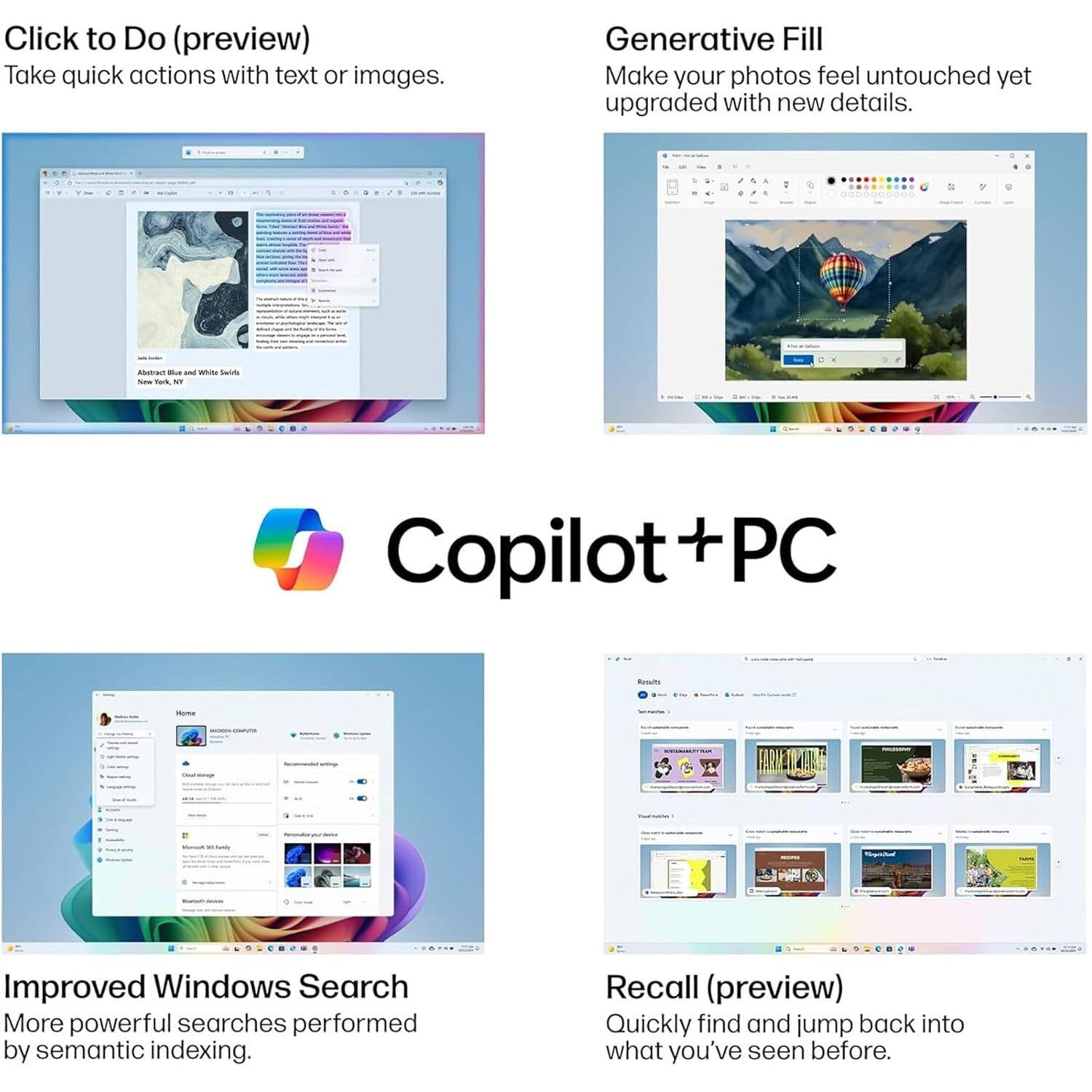 Click to Do (preview)  
Take quick actions with text or images.

Generative Fill  
Make your photos feel untouched yet upgraded with new details.

Copilot + PC

Improved Windows Search  
More powerful searches performed by semantic indexing.

Recall (preview)  
Quickly find and jump back into what you've seen before.