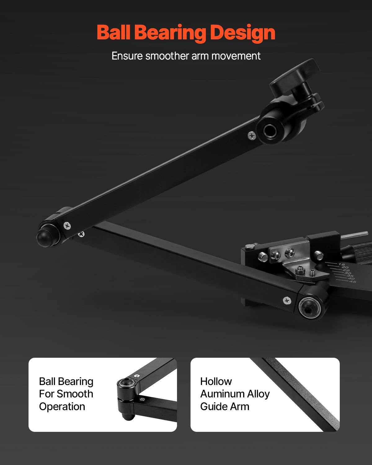 Ball Bearing Design  
Ensure smoother arm movement  

Ball Bearing For Smooth Operation  
Hollow Aluminum Alloy Guide Arm