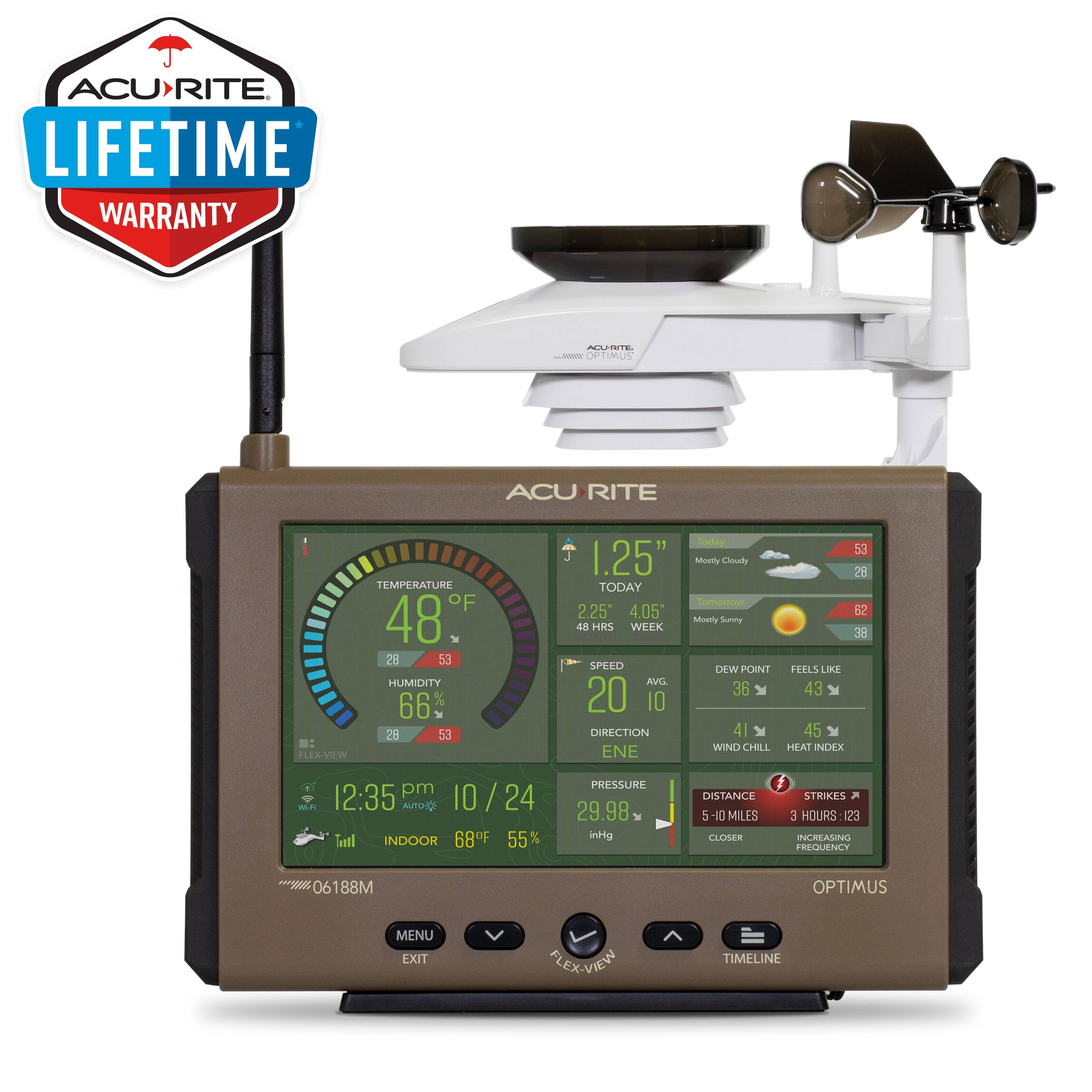 ACURITE LIFETIME WARRANTY

ACURITE OPTIMUS

TEMPERATURE
48°F
28°F 53°F

HUMIDITY
66%
28% 53%

1.25" Mostly Cloudy TODAY
2.25° 4.05° Mostly Sunny 48 HRS WEEK

SPEED
20 AVG
10

DIRECTION
ENE

DEW POINT
36°F
FEELS LIKE
43°F

WIND CHILL
41°F
HEAT INDEX
45°F

12:35 pm
10 / 24

INDOOR
68°F
55%

PRESSURE
29.98 inHg

DISTANCE
5-10 MILES
STRIKES
3 HOURS: 123
INCREASING FREQUENCY 06 188M

OPTIMUS MENU EXIT FLEX-VIEW TIMELINE