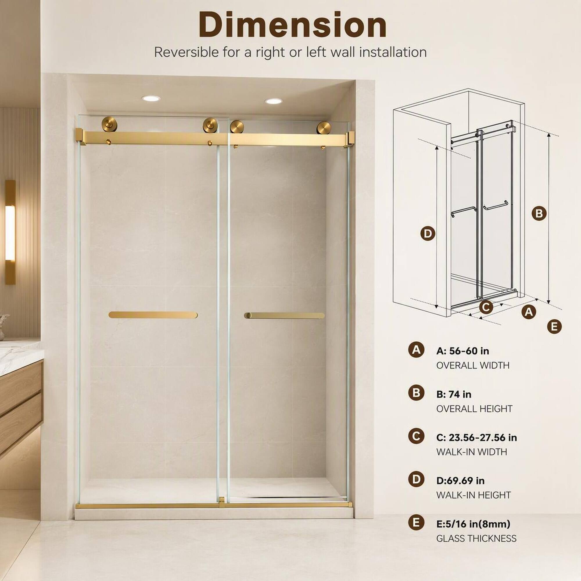 Dimension Reversible for a right or left wall installation

A: 56-60 in OVERALL WIDTH

B: 74 in OVERALL HEIGHT

C: 23.56-27.56 in WALK-IN WIDTH

D: 69.69 in WALK-IN HEIGHT

E: 5/16 in (8mm) GLASS THICKNESS