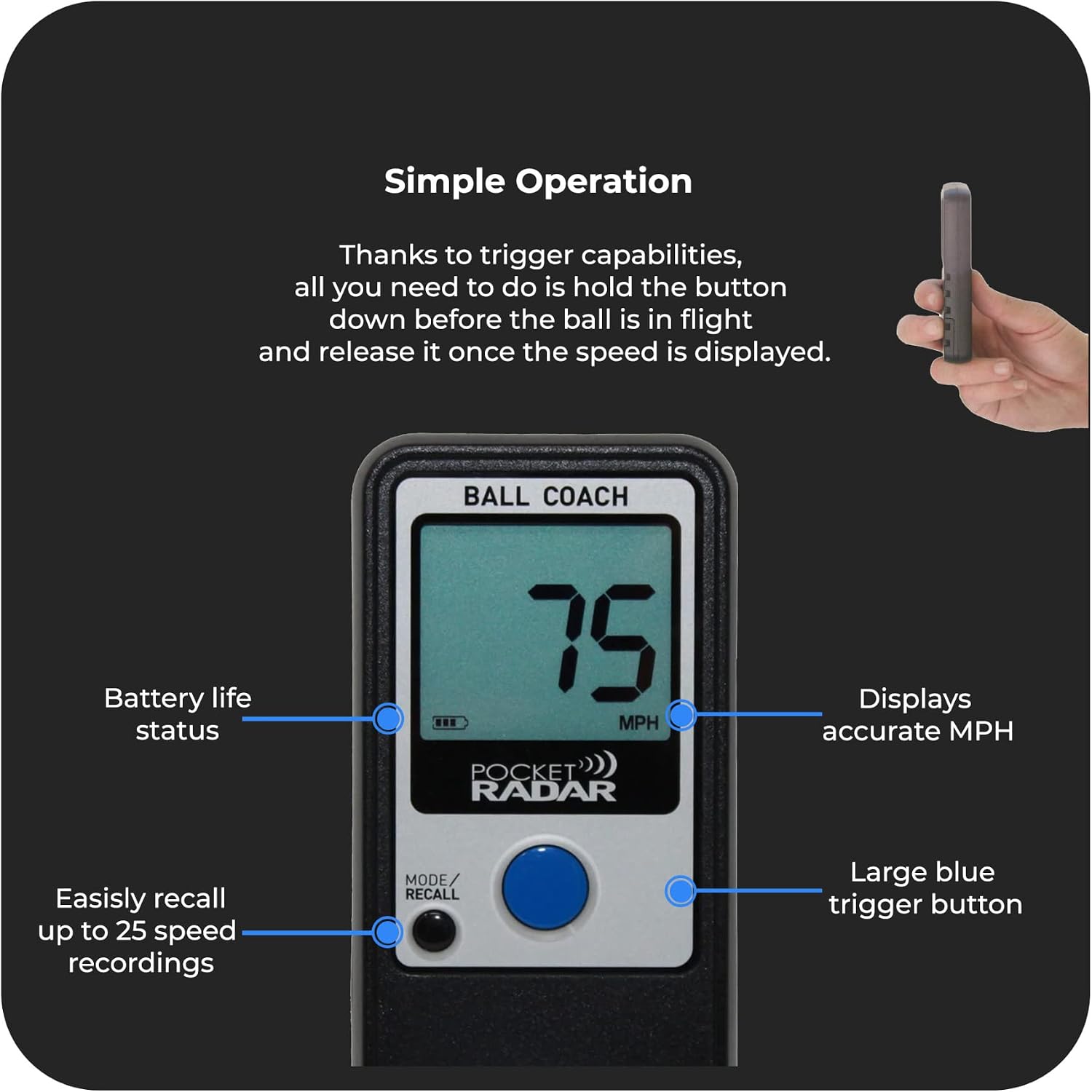 Simple Operation

Thanks to trigger capabilities, all you need to do is hold the button down before the ball is in flight and release it once the speed is displayed.

- BALL COACH
- Battery life status
- Displays accurate MPH
- Easily recall up to 25 speed recordings
- MODE/RECALL
- Large blue trigger button