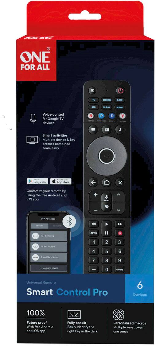 ONE FOR ALL TV STREAM S.BAR STB BLU-RAY AUDIO  
Voice control for Google TV devices  
Smart activities  
Multiple device & key presses combined seamlessly  

NETFLIX  
P  
D  
YOUTUBE  
OK  

Google Play  
App Store  

Customize your remote by using the free Android and iOS app  

OFA Advanced DEVICES  
TV Samsung  
TV Box Apple  
Sound Bar Sonos  

ADD NEW DEVICE  

Universal Remote  
Smart Control Pro  
6 Devices  

100% Future proof  
With free Android and iOS app  

Fully backlit  
Easily identify the right key in the dark  

Personalized macros  
Multiple keystrokes, one press