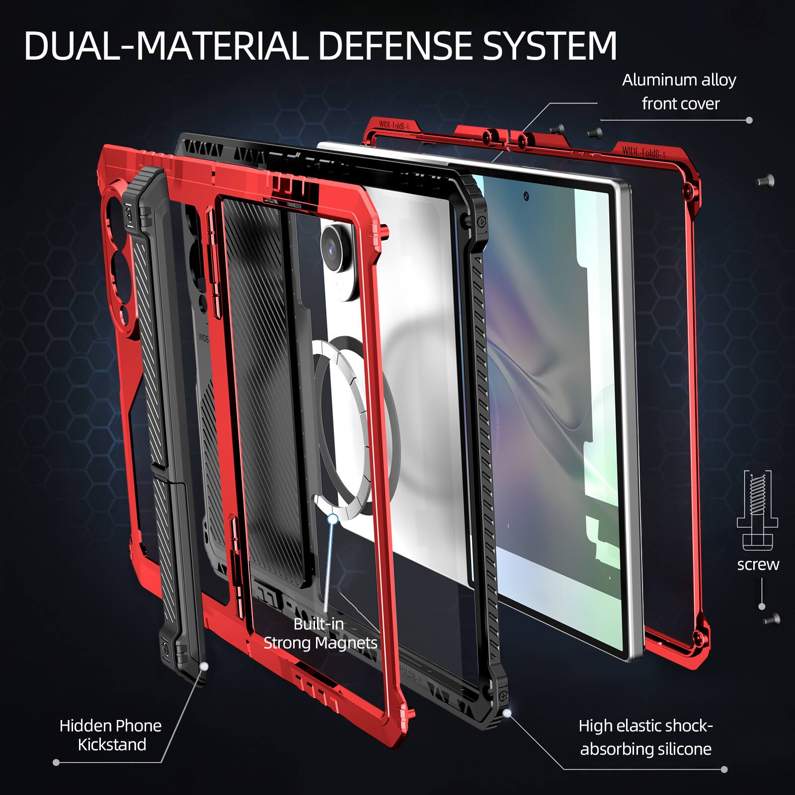 DUAL-MATERIAL DEFENSE SYSTEM  
Aluminum alloy front cover  
1 screw  
Built-in Strong Magnets  
Hidden Phone Kickstand  
High elastic shock-absorbing silicone