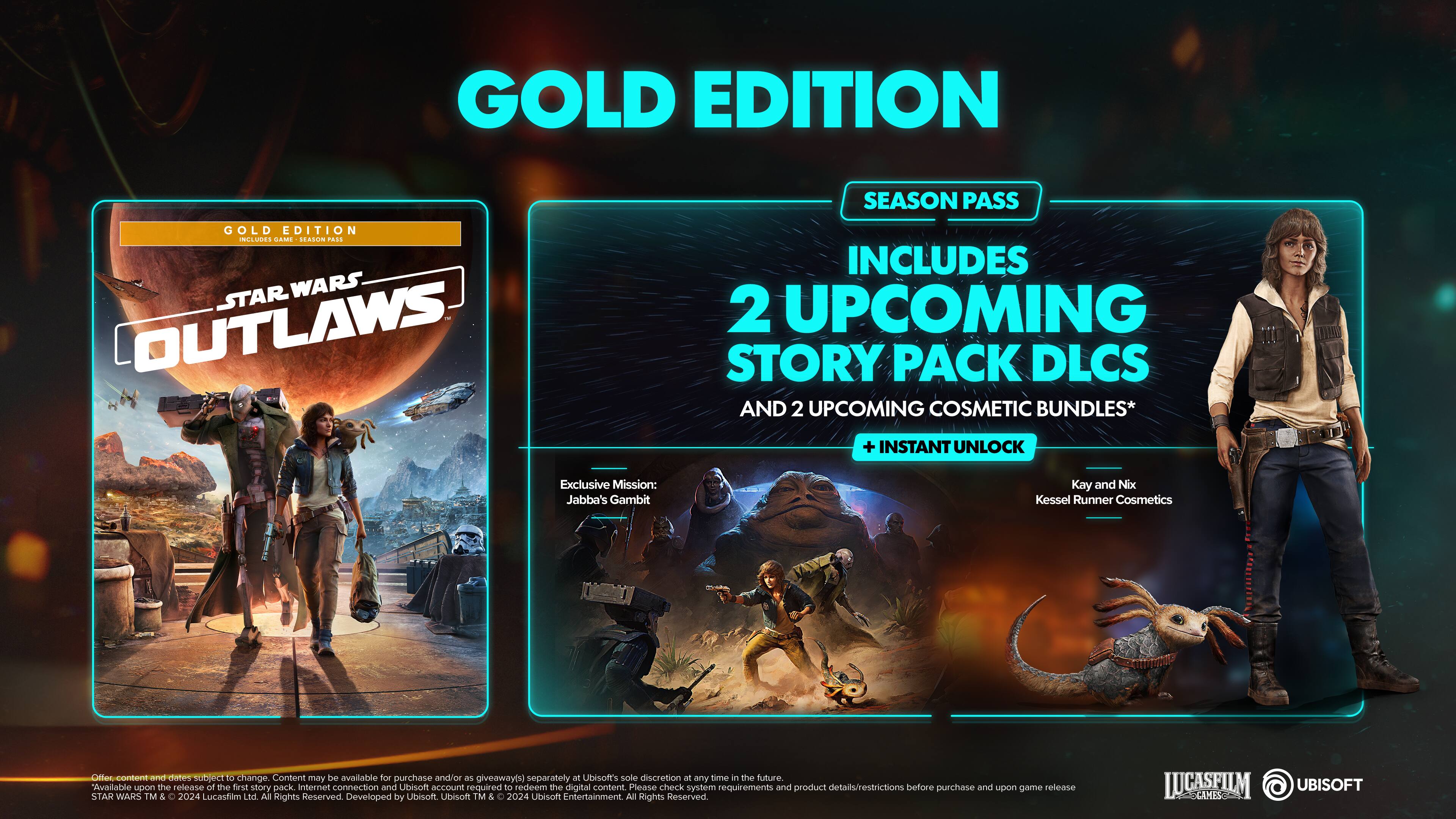 GOLD EDITION SEASON PASS
GOLD EDITION STAR WARS OUTLAWS
INCLUDES 2 UPCOMING STORY PACK DLCs AND 2 UPCOMING COSMETIC BUNDLES*
+ INSTANT UNLOCK
Exclusive Mission: Jabba's Gambit
Kay and Nix Kessel Runner Cosmetics
Cilic-conbent and dates subject to change. Content may be available for purchase and/or as giveaway(s) separately at Ubisoft's sole discretion at any time in the future.
Available upon the release of the first story pack.
Internet connection and Ubisoft account required to redeem the digital content.
Please check system requirements and product details/restrictions before purchase and upon game release.
STAR WARS © & TM 2024 Lucasfilm Ltd. All Rights Reserved.
Developed by Ubisoft. Ubisoft and the Ubisoft logo are trademarks of Ubisoft Entertainment in the U.S. and/or other countries.