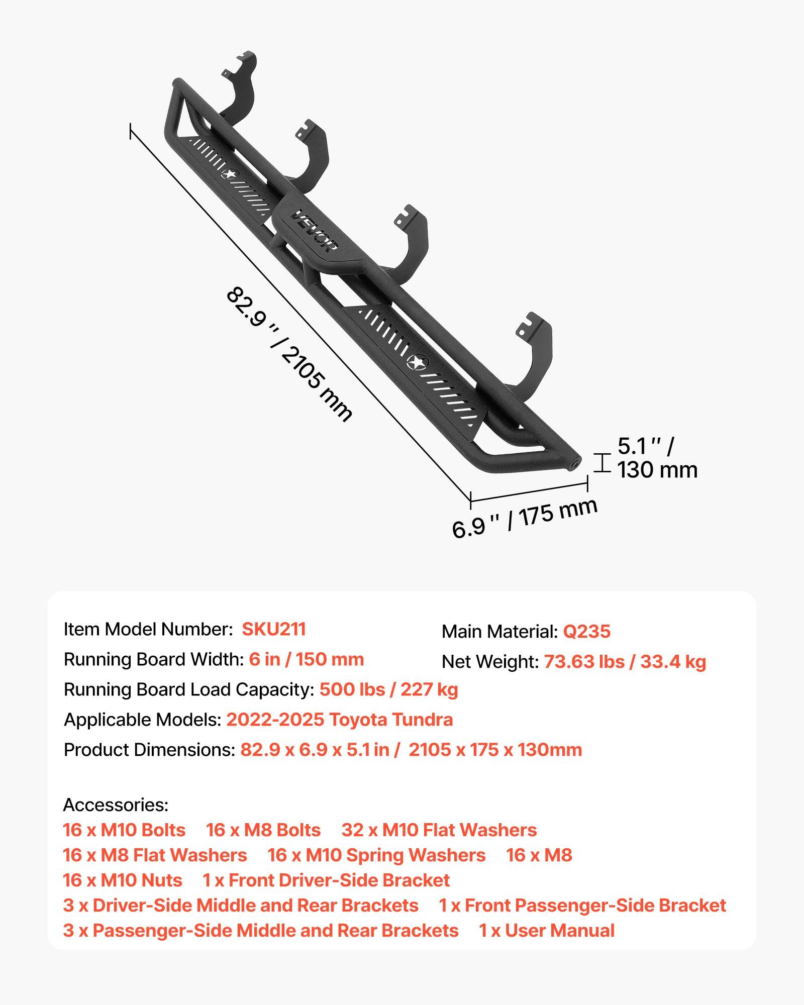 Item Model Number: SKU211  
Main Material: Q235  
Running Board Width: 6 in / 150 mm  
Net Weight: 73.63 lbs / 33.4 kg  
Running Board Load Capacity: 500 lbs / 227 kg  
Applicable Models: 2022-2025 Toyota Tundra  
Product Dimensions: 82.9 x 6.9 x 5.1 in / 2105 x 175 x 130 mm  

Accessories:  
16 x M10 Bolts  
16 x M8 Bolts  
32 x M10 Flat Washers  
16 x M8 Flat Washers  
16 x M10 Spring Washers  
16 x M8 Nuts  
1 x Front Driver-Side Bracket  
3 x Driver-Side Middle and Rear Brackets  
1 x Front Passenger-Side Bracket  
3 x Passenger-Side Middle and Rear Brackets  
1 x User Manual