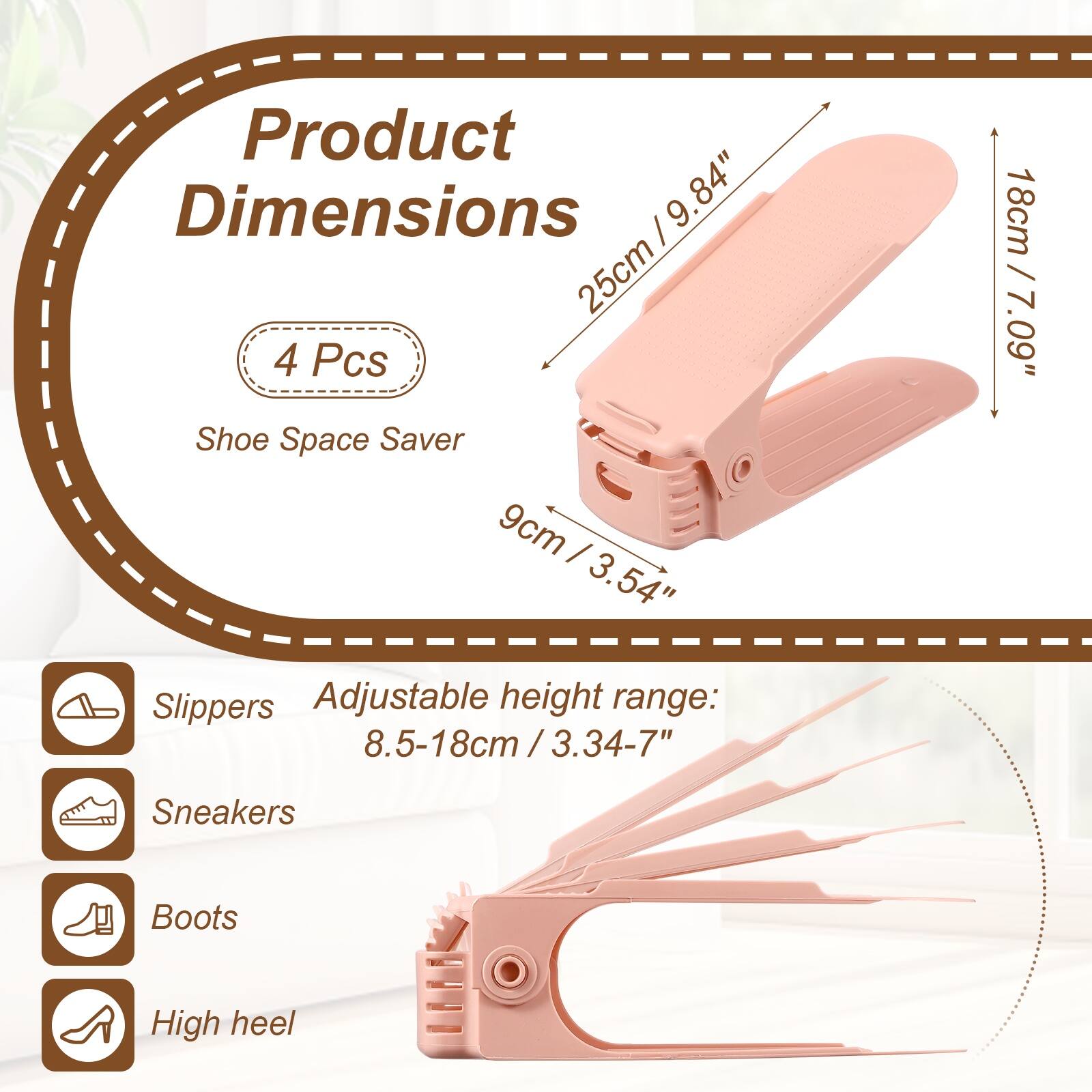 Product Dimensions: 25cm / 9.84" x 9cm / 3.54"  
4 Pcs Shoe Space Saver  
Adjustable height range: 8.5-18cm / 3.34-7"