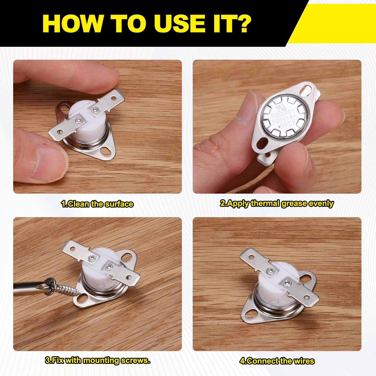 HOW TO USE IT?

LR KSD301 SA 125V1 +85-CK

1. Clean the surface
2. Apply thermal grease evenly
3. Fix with mounting screws
4. Connect the wires