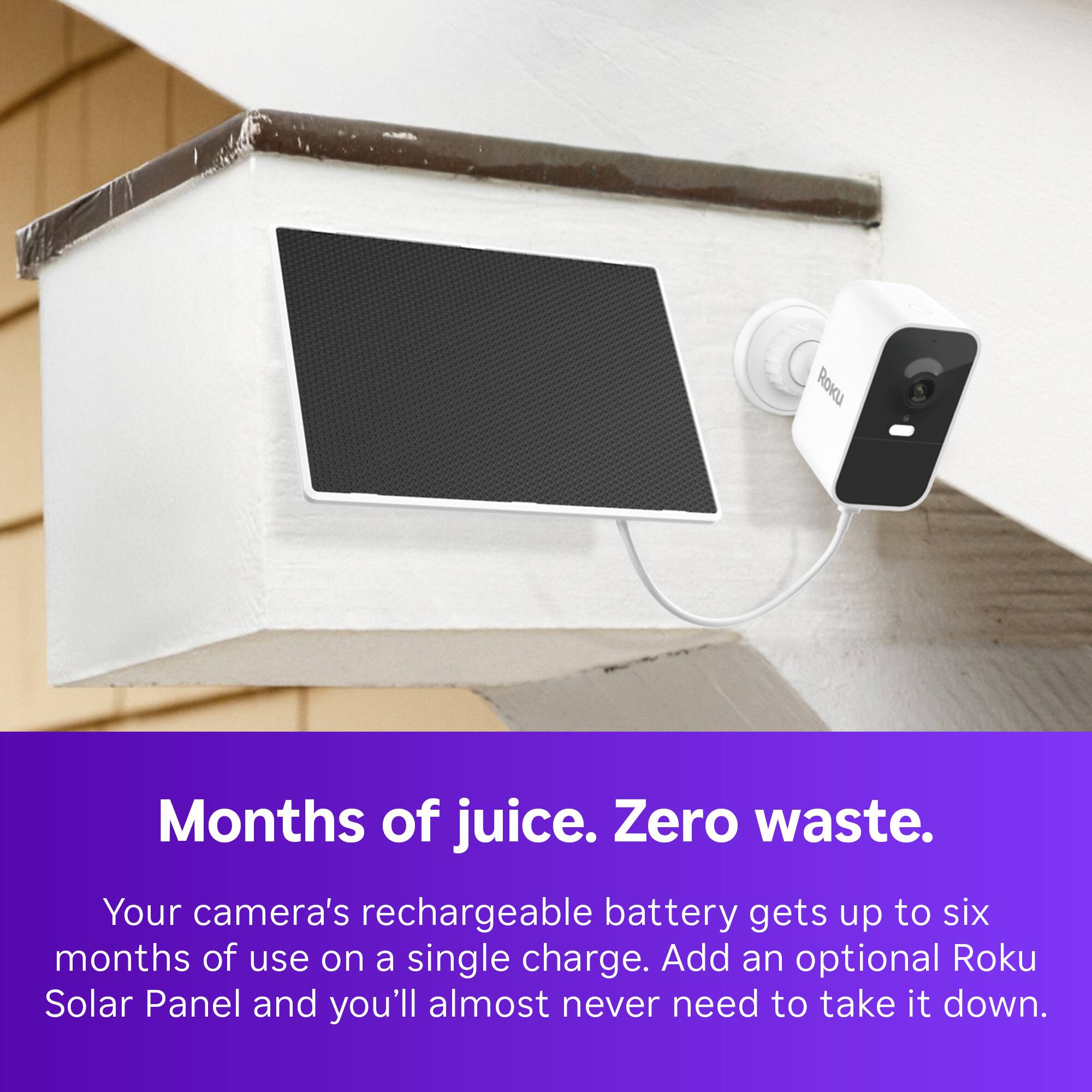Months of juice. Zero waste. Your camera's rechargeable battery gets up to six months of use on a single charge. Add an optional Roku Solar Panel and you'll almost never need to take it down.