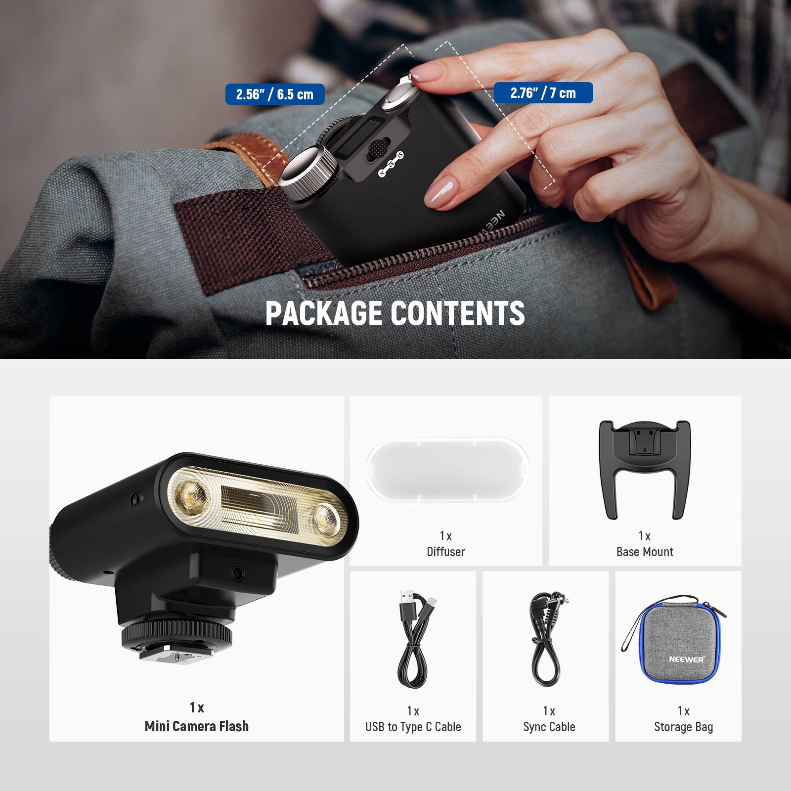 2.56" / 6.5 cm  
2.76" / 7 cm  

PACKAGE CONTENTS  
1x Diffuser  
1x Base Mount  
1x Mini Camera Flash  
1x USB to Type C Cable  
1x Sync Cable  
1x Storage Bag