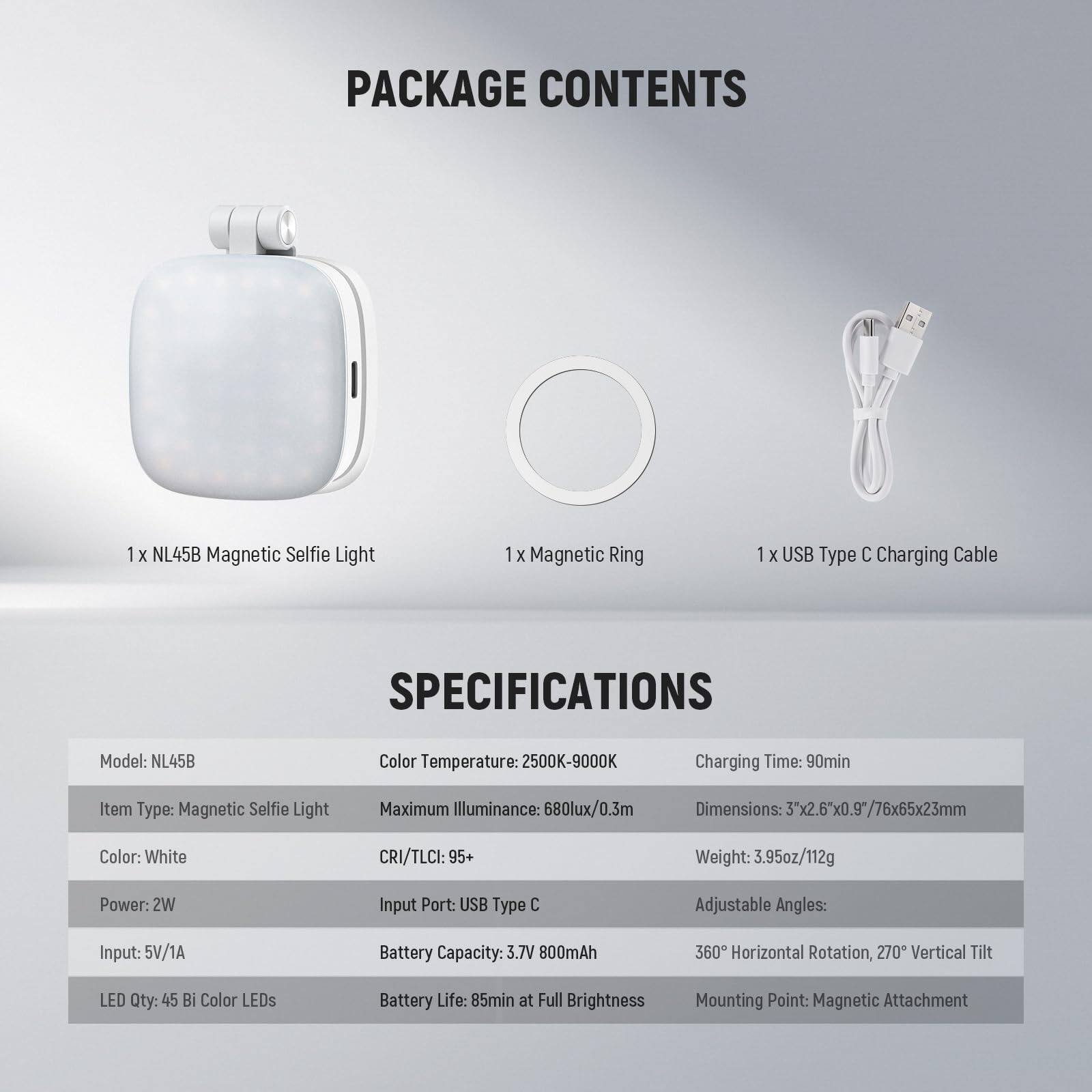 PACKAGE CONTENTS  
1 x NL45B Magnetic Selfie Light  
1 x Magnetic Ring  
1 x USB Type C Charging Cable  

SPECIFICATIONS  
Model: NL45B  
Color Temperature: 2500K-9000K  
Charging Time: 90min  
Item Type: Magnetic Selfie Light  
Maximum Illuminance: 680lux/0.3m  
Dimensions: 3x2.6"x0.9"/76x65x23mm  
Color: White  
CRI/TLCI: 95+  
Weight: 3.95oz/112g  
Power: 2W  
Input Port: USB Type C  
Adjustable Angles: 360° Horizontal Rotation, 270° Vertical Tilt  
LED Qty: 45 Bi Color LEDs  
Battery Capacity: 3.7V 800mAh  
Battery Life: 85min at Full Brightness  
Mounting Point: Magnetic Attachment
