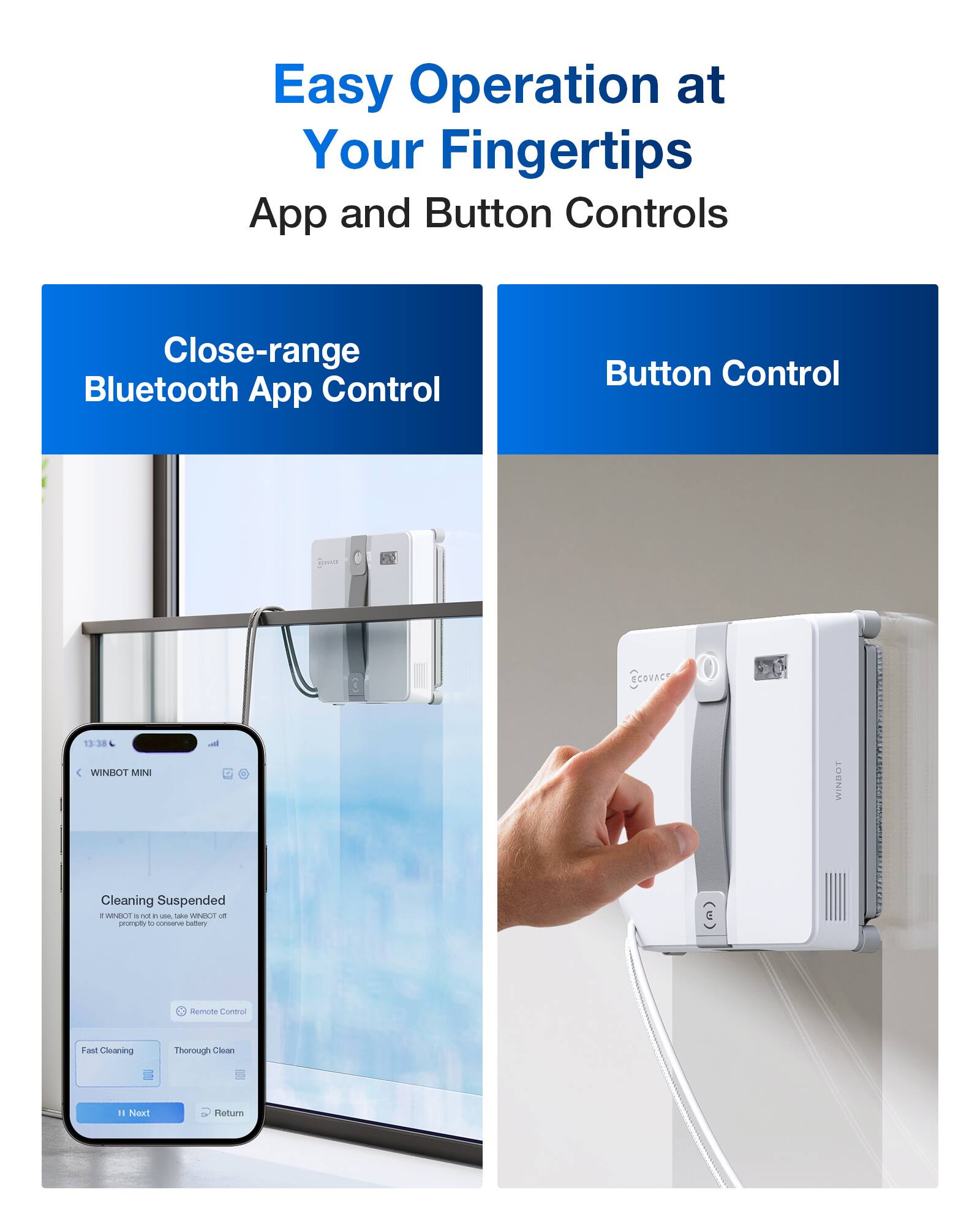 Easy Operation at Your Fingertips  
App and Button Controls  

Close-range Bluetooth App Control  

Button Control  

Cleaning Suspended  
If WINBOT is not in use, take WINBOT off promptly to conserve battery  

Remote Control  

Fast Cleaning  
Thorough Clean  

Next  
Return