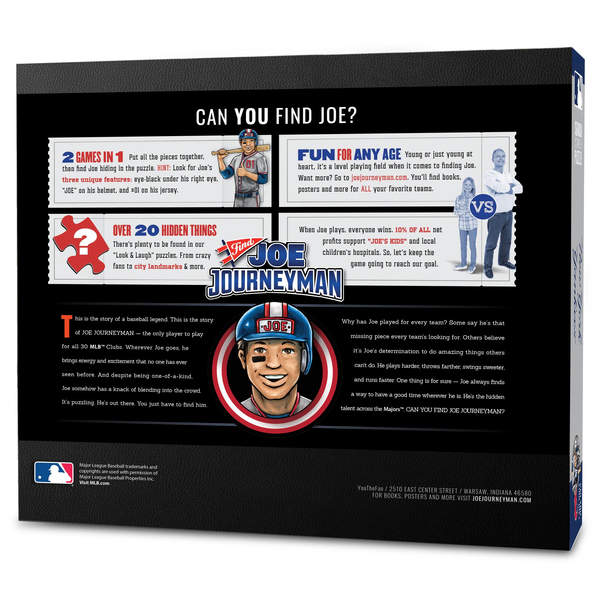 **CAN YOU FIND JOE?**

**2 GAMES IN 1**  
Put all the pieces together, then find Joe hiding in the puzzle. HINT: Look for Joe's three unique features: eye-black under his right eye, "JOE" on his helmet, and #01 on his jersey.

**FUN FOR ANY AGE**  
Young or just young at heart. It's a level playing field when it comes to finding Joe. Want more? Go to joejourneymen.com. You'll find books, posters and more for ALL your favorite teams.

**OVER 20 HIDDEN THINGS**  
There's plenty to be found in our "Look & Laugh" puzzles. From crazy fans to city landmarks & more.

**WHEN JOE PLAYS, EVERYONE WINS**  
10% of all net profits support "JOE'S KIDS" and local children's hospitals. So, let's keep the game going to reach our goal.

**THIS IS THE STORY OF A BASEBALL LEGEND**  
This is the story of JOE JOURNEYMEN – the only player to play for all 30 MLB™ Clubs. Wherever Joe goes, he brings energy and excitement that no one has ever