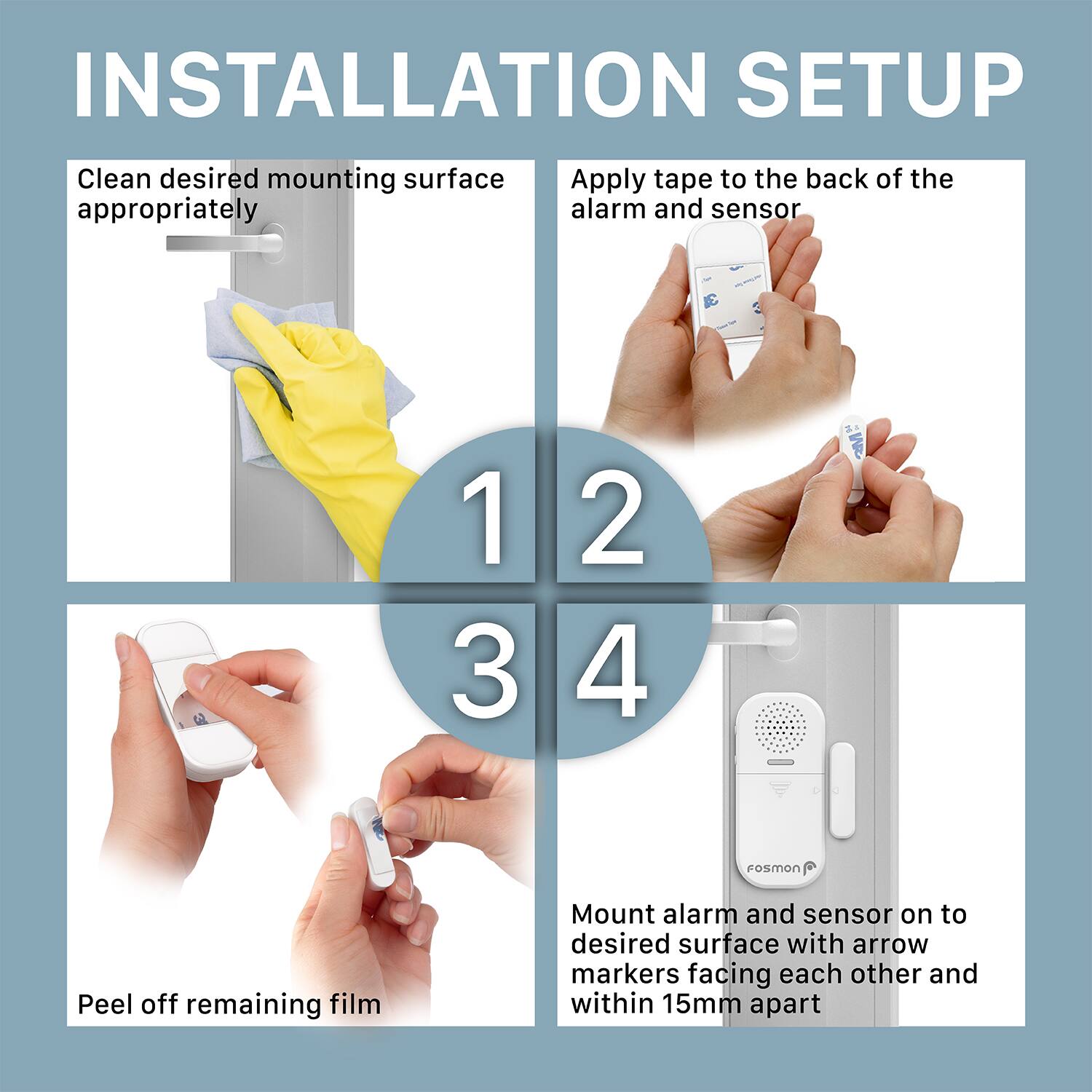 Clean desired mounting surface appropriately
Apply tape to the back of the alarm and sensor
Peel off remaining film
Mount alarm and sensor on to desired surface with arrow markers facing each other and within 15mm apart