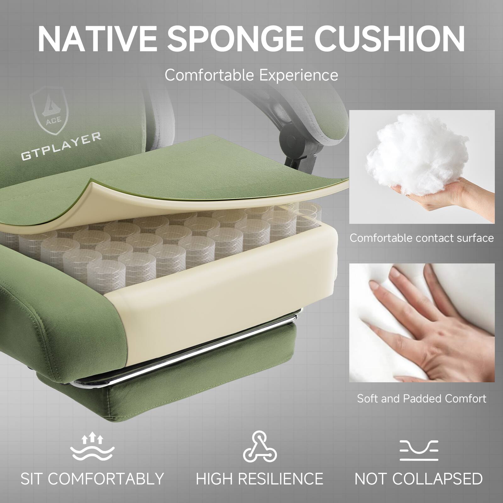 NATIVE SPONGE CUSHION  
Comfortable Experience  

ACE GTPLAYER  

Comfortable contact surface  
Soft and Padded Comfort  

SIT COMFORTABLY  
HIGH RESILIENCE  
NOT COLLAPSED