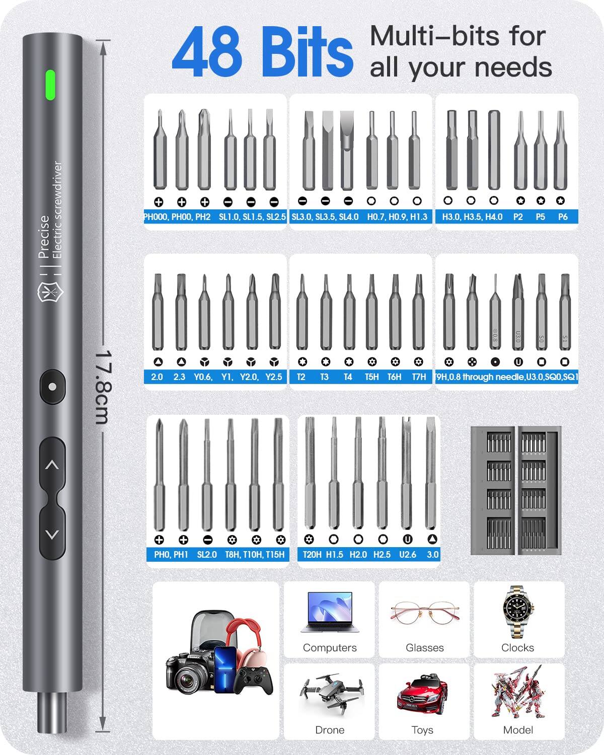 Multi-bits for 48 Bits all your needs screwdriver Precise Electric

PH000, PH00, PH2, SL1.0, SL1.5, SL2.5, SL3.0, SL3.5, SL4.0, H0.7, H0.9, H1.3, H3.0, H3.5, H4.0, P2, P5, P6

2.0, 2.3, Y0.6, Y1, Y2.0, Y2.5, T2, T3, T4, T5H, T6H, T7H, 9H, 0.8 through needle, U3.0, SQ

PH0, PH1, SL2.0, T8H, 10H, T15H, U2.6, H1.5, H2.0, H2.5, U2.6, 3.0

Computers, Glasses, Clocks, Drone, Toys, Model

17.8cm