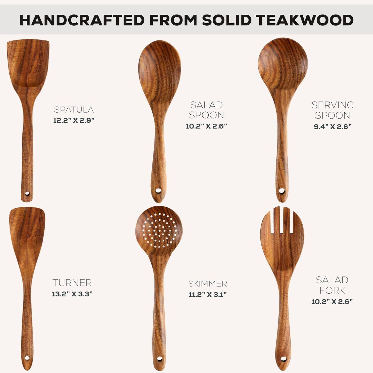 HANDCRAFTED FROM SOLID TEAKWOOD

- SPATULA 12.2" x 2.9"
- SALAD SPOON 10.2" x 2.6"
- SERVING SPOON 9.4" x 2.6"
- TURNER 13.2" x 3.3"
- SKIMMER 11.2" x 3.1"
- SALAD FORK 10.2" x 2.6"