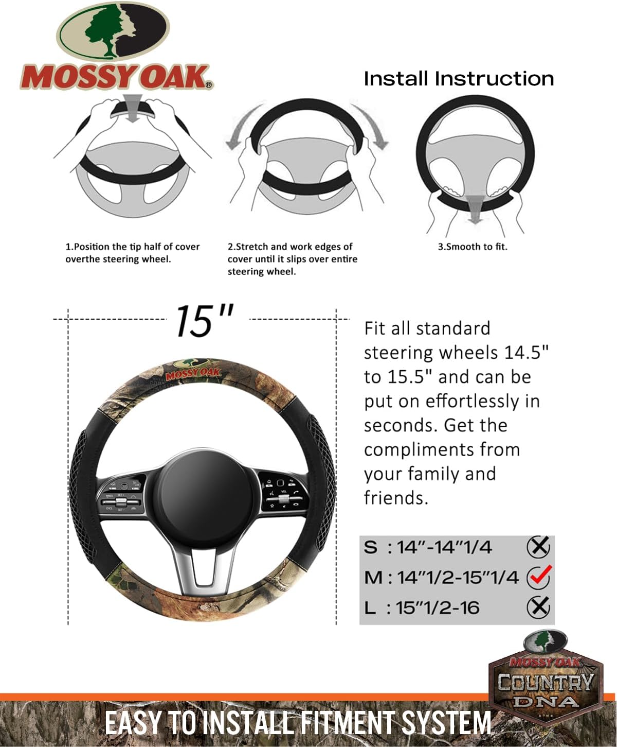 MOSSY OAK  
Install Instruction

1. Position the tip half of cover over the steering wheel.
2. Stretch and work edges of cover until it slips over entire steering wheel.
3. Smooth to fit.

15"  
Fit all standard steering wheels 14.5" to 15.5" and can be put on effortlessly in seconds. Get the compliments from your family and friends.

S: 14"–14"1/4  
M: 14"1/2–15"1/4  
L: 15"1/2–16

EASY TO INSTALL FITMENT SYSTEM  
MOSSY OAK COUNTRY DNA