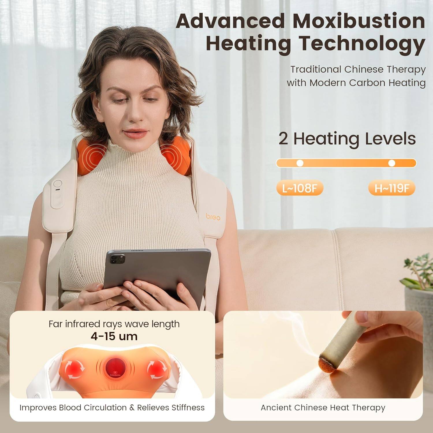 Advanced Moxibustion Heating Technology  
Traditional Chinese Therapy with Modern Carbon Heating  

2 Heating Levels  
L~108F  
H~119F  

Far infrared rays wave length 4-15 µm  
Improves Blood Circulation & Relieves Stiffness  

Ancient Chinese Heat Therapy