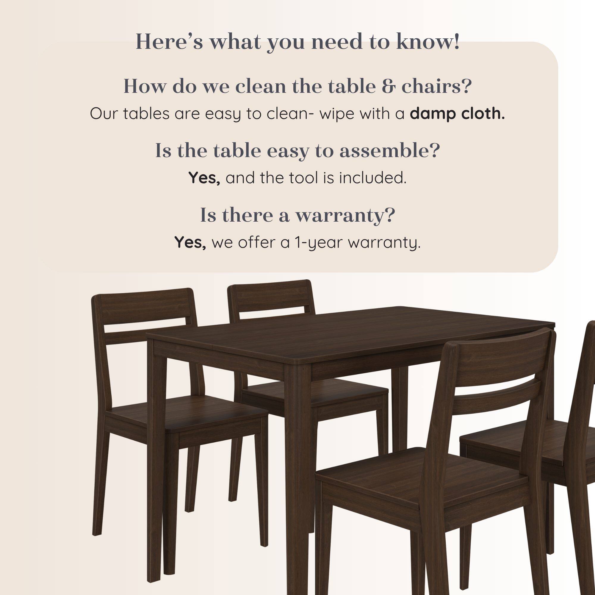 Here's what you need to know!

How do we clean the table & chairs?
Our tables are easy to clean- wipe with a damp cloth.

Is the table easy to assemble?
Yes, and the tool is included.

Is there a warranty?
Yes, we offer a 1-year warranty.