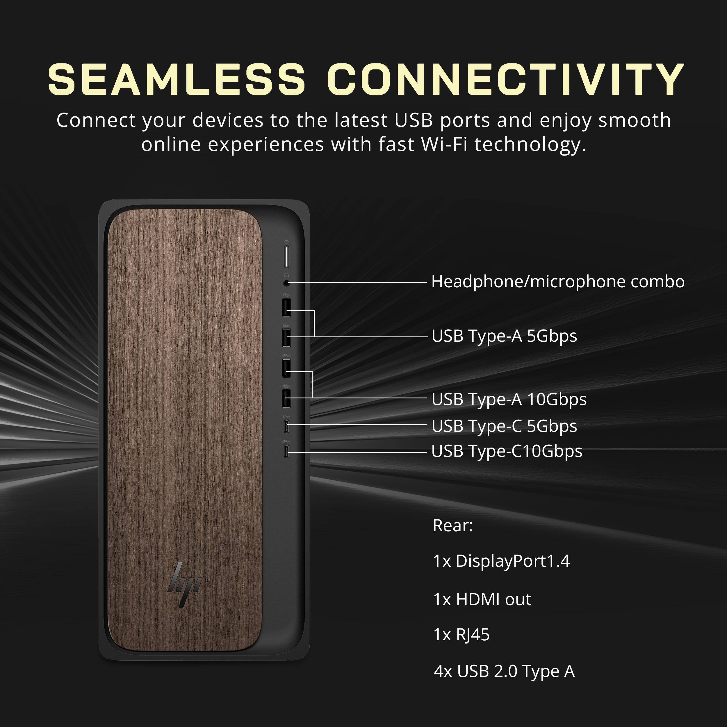 SEAMLESS CONNECTIVITY

Connect your devices to the latest USB ports and enjoy smooth online experiences with fast Wi-Fi technology.

Headphone/microphone combo
USB Type-A 5Gbps
USB Type-A 10Gbps
USB Type-C 5Gbps
USB Type-C 10Gbps

Rear:
1x DisplayPort 1.4
1x HDMI out
1x RJ45
4x USB 2.0 Type A