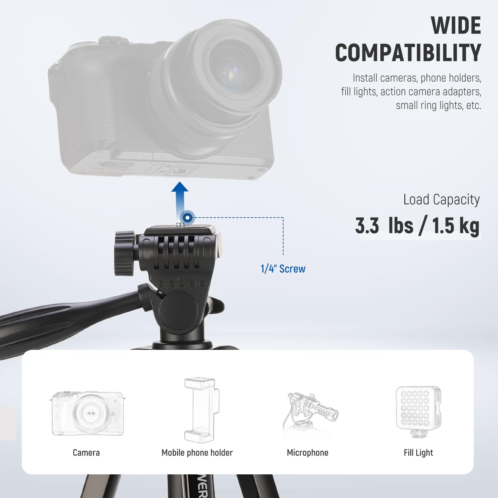 WIDE COMPATIBILITY  
Install cameras, phone holders, fill lights, action camera adapters, small ring lights, etc.  

Load Capacity  
3.3 lbs / 1.5 kg  

1/4" Screw  

Camera  
Mobile phone holder  
Microphone  
Fill Light