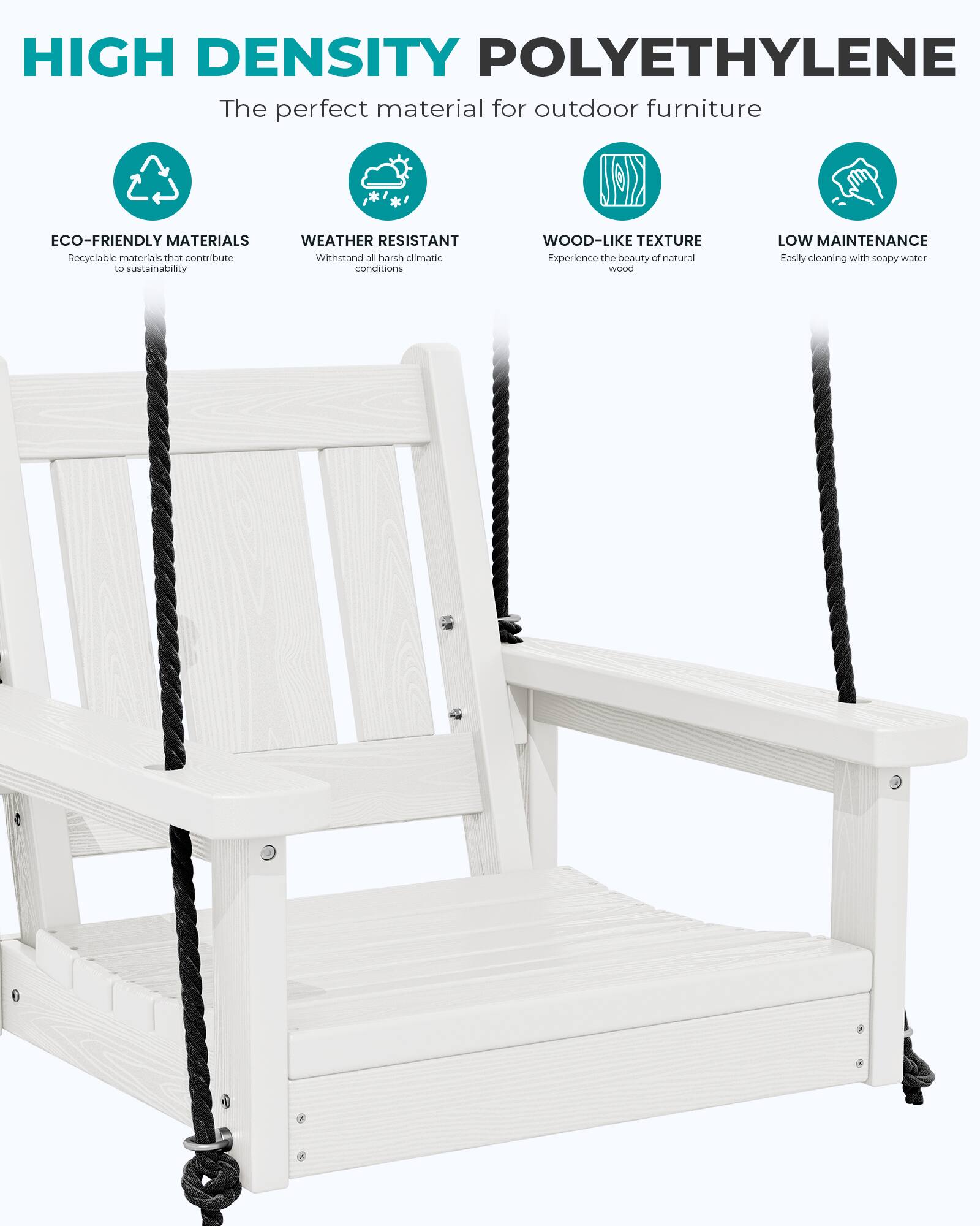 HIGH DENSITY POLYETHYLENE  
The perfect material for outdoor furniture

ECO-FRIENDLY MATERIALS  
Recyclable materials that contribute to sustainability

WEATHER RESISTANT  
Withstand all harsh climatic conditions

WOOD-LIKE TEXTURE  
Experience the beauty of natural wood

LOW MAINTENANCE  
Easily cleaning with soapy water