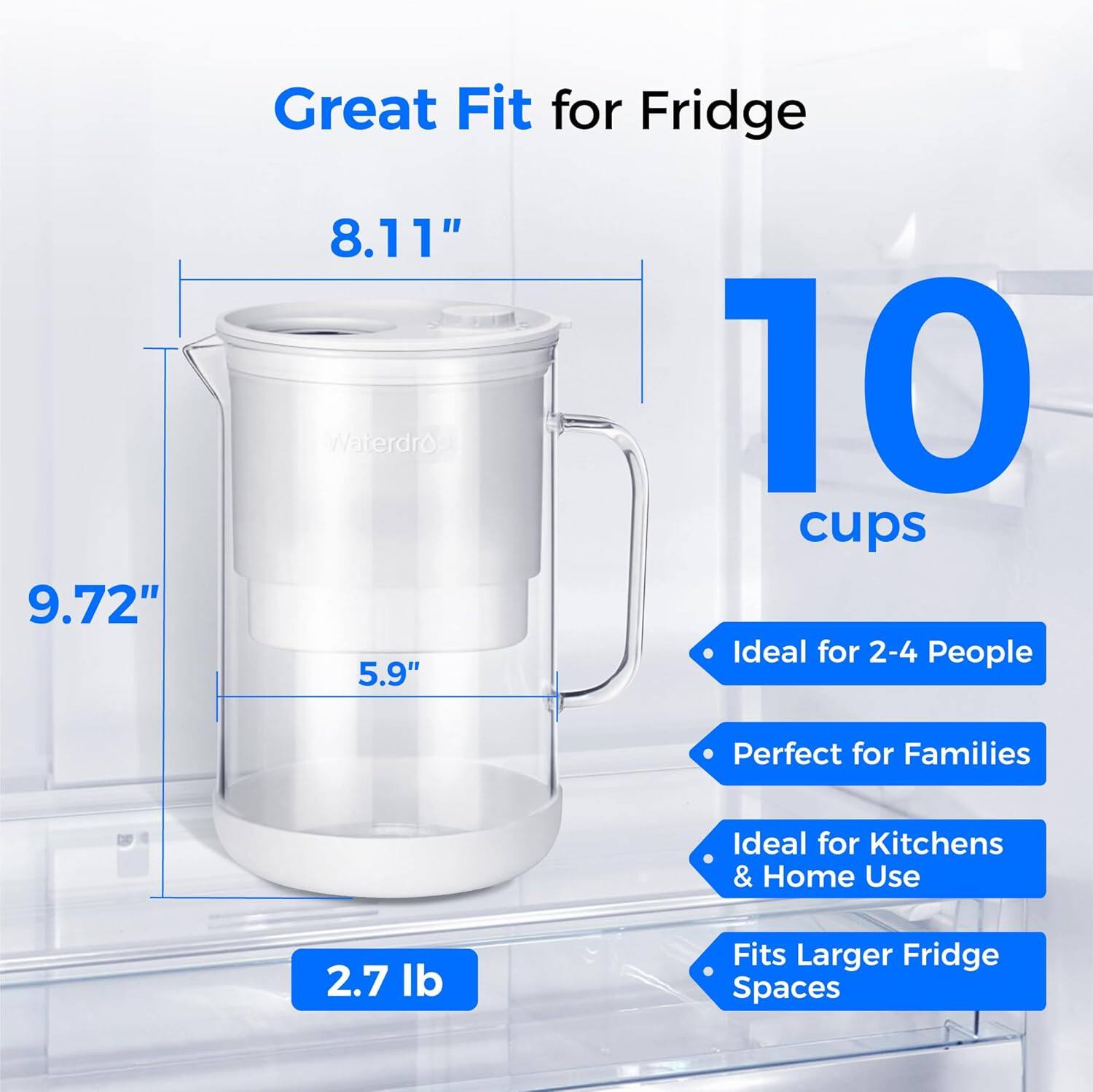 9.72" Great Fit for Fridge  
8.11" Waterdro  
10 cups  
Ideal for 2-4 People  
5.9" Perfect for Families  
Ideal for Kitchens & Home Use  
2.7 lb  
Fits Larger Fridge Spaces