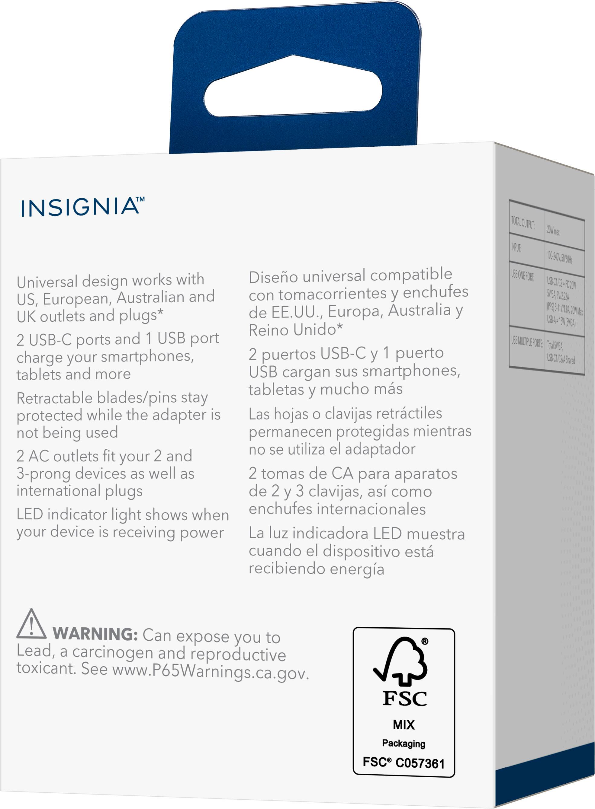INSIGNIA™

Universal design works with US, European, Australian and UK outlets and plugs*

2 USB-C ports and 1 USB port charge your smartphones, tablets and more

Retractable blades/pins stay protected while the adapter is not being used

2 AC outlets fit your 2 and 3-prong devices as well as international plugs

LED indicator light shows when your device is receiving power

WARNING: Can expose you to Lead, a carcinogen and reproductive toxicant. See www.P65Warnings.ca.gov.

FSC MIX Packaging FSC C057361

Diseño universal compatible con tomacorrientes y enchufes de EE.UU., Europa, Australia y Reino Unido*

2 puertos USB-C y 1 puerto USB cargan sus smartphones, tabletas y mucho más

Las hojas o clavijas retráctiles permanecen protegidas mientras no se utiliza el adaptador

2 tomas de CA para aparatos de 2 y 3 clavijas, así como enchufes internacionales

La luz indicadora LED muestra cuando el dispositivo está recibiendo energía