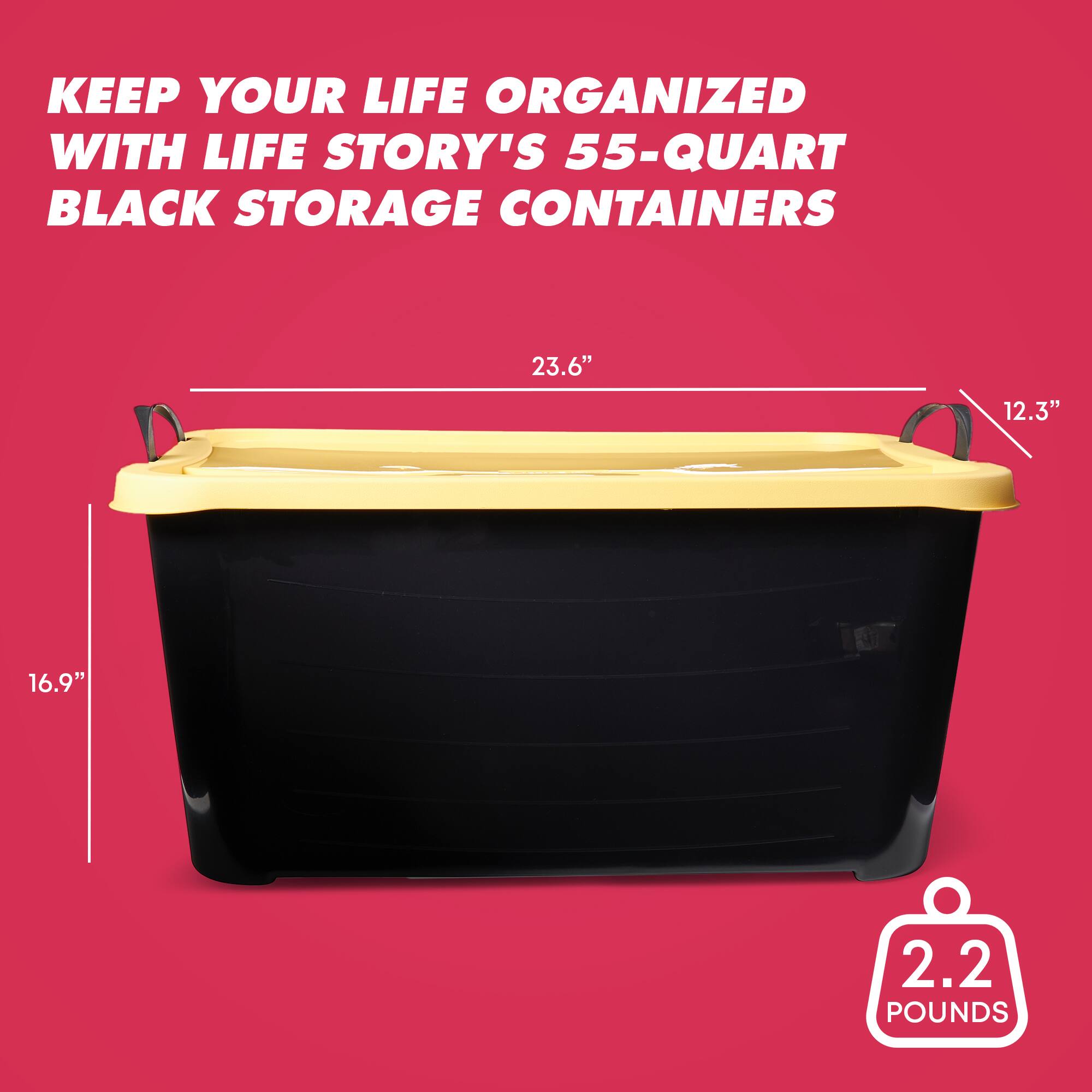 KEEP YOUR LIFE ORGANIZED WITH LIFE STORY'S 55-QUART BLACK STORAGE CONTAINERS

23.6" 12.3" 16.9" 2.2 POUNDS