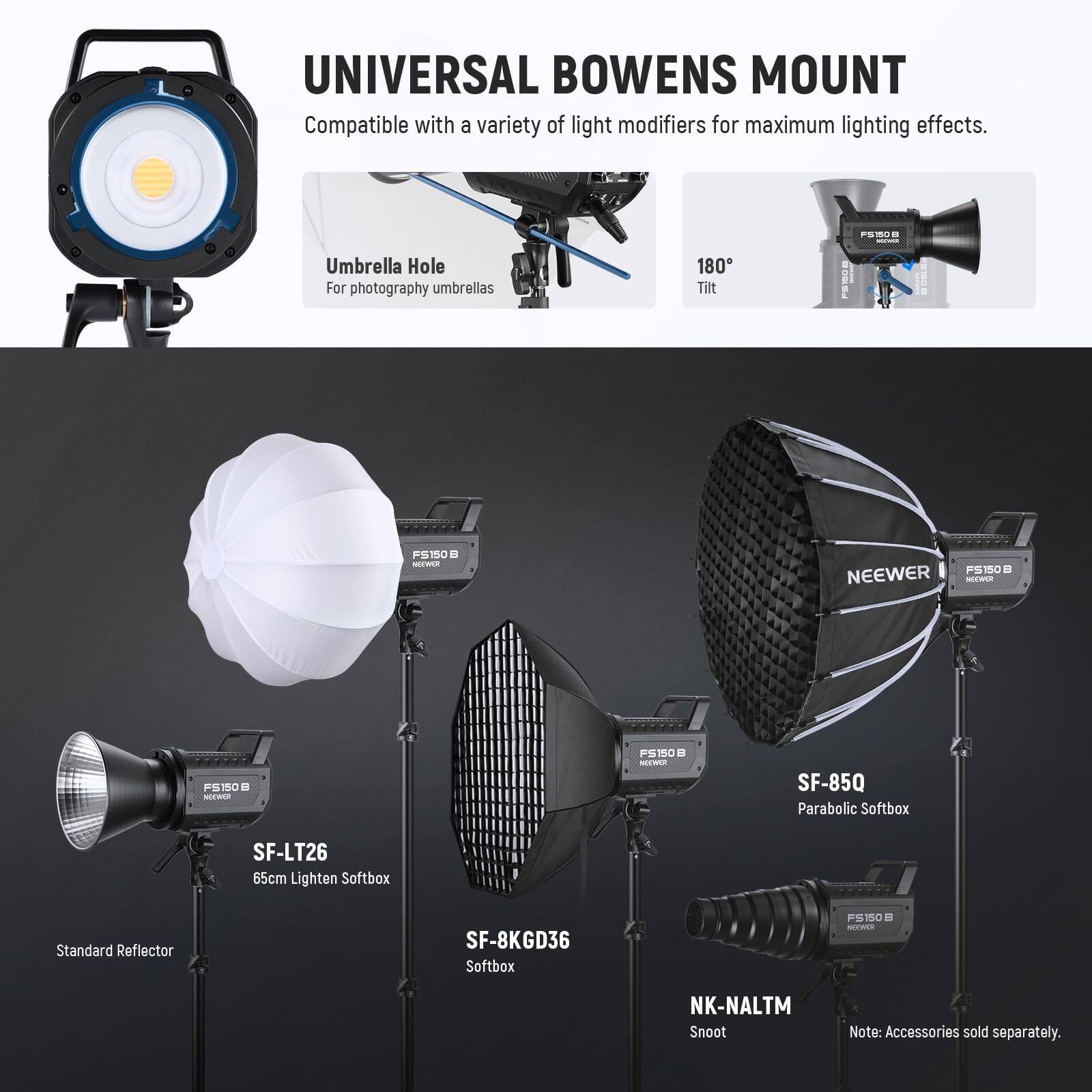 UNIVERSAL BOWENS MOUNT  
Compatible with a variety of light modifiers for maximum lighting effects.  

- Umbrella Hole  
  For photography umbrellas  

- 180° Tilt  

- SF-LT26  
  65cm Lighten Softbox  

- SF-85Q  
  Parabolic Softbox  

- SF-8KGD36  
  Softbox  

- NK-NALTM  
  Snoot  

Note: Accessories sold separately.