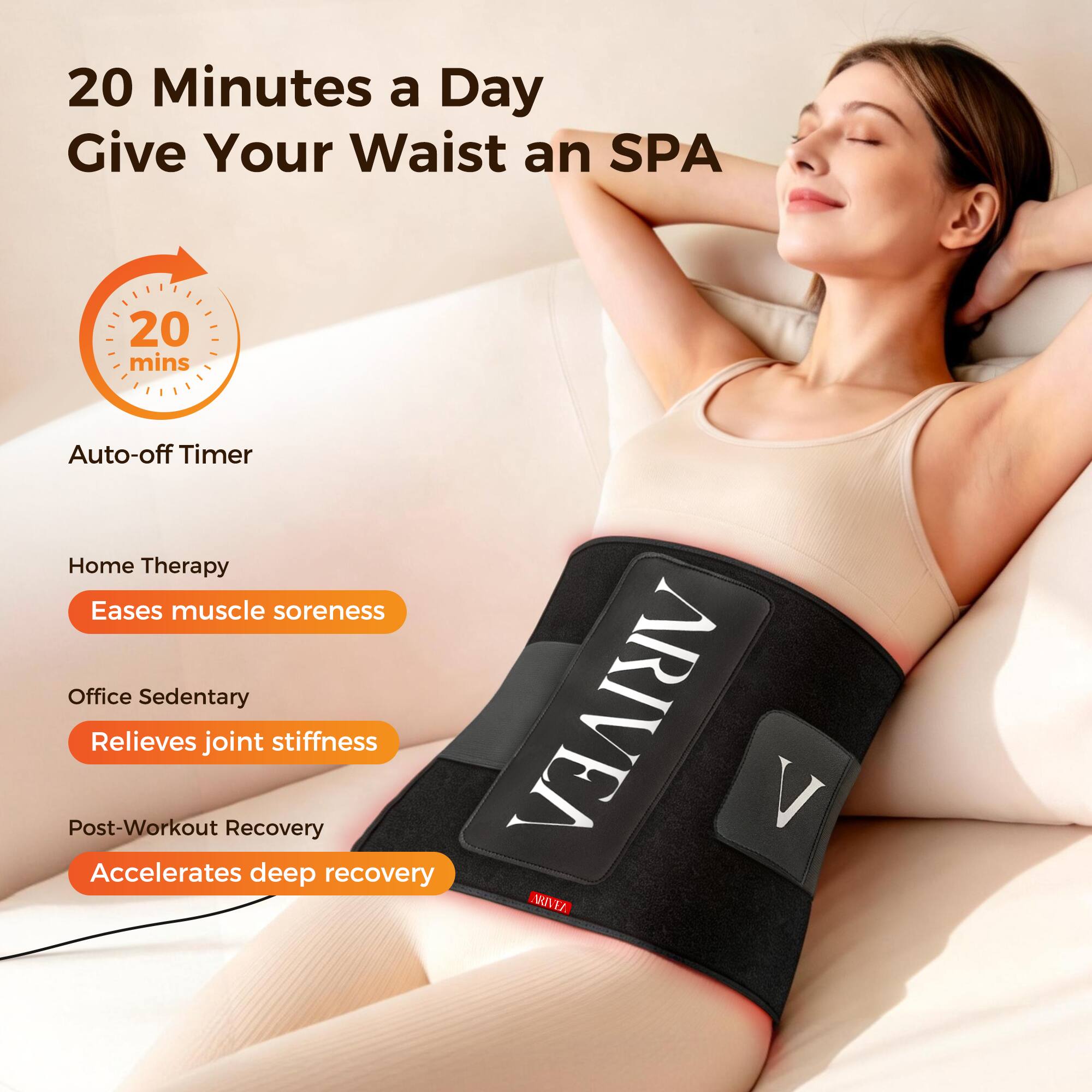 20 Minutes a Day Give Your Waist an SPA

20 mins Auto-off Timer

Home Therapy
- Eases muscle soreness

Office Sedentary
- Relieves joint stiffness

Post-Workout Recovery
- Accelerates deep recovery

ARIVEA