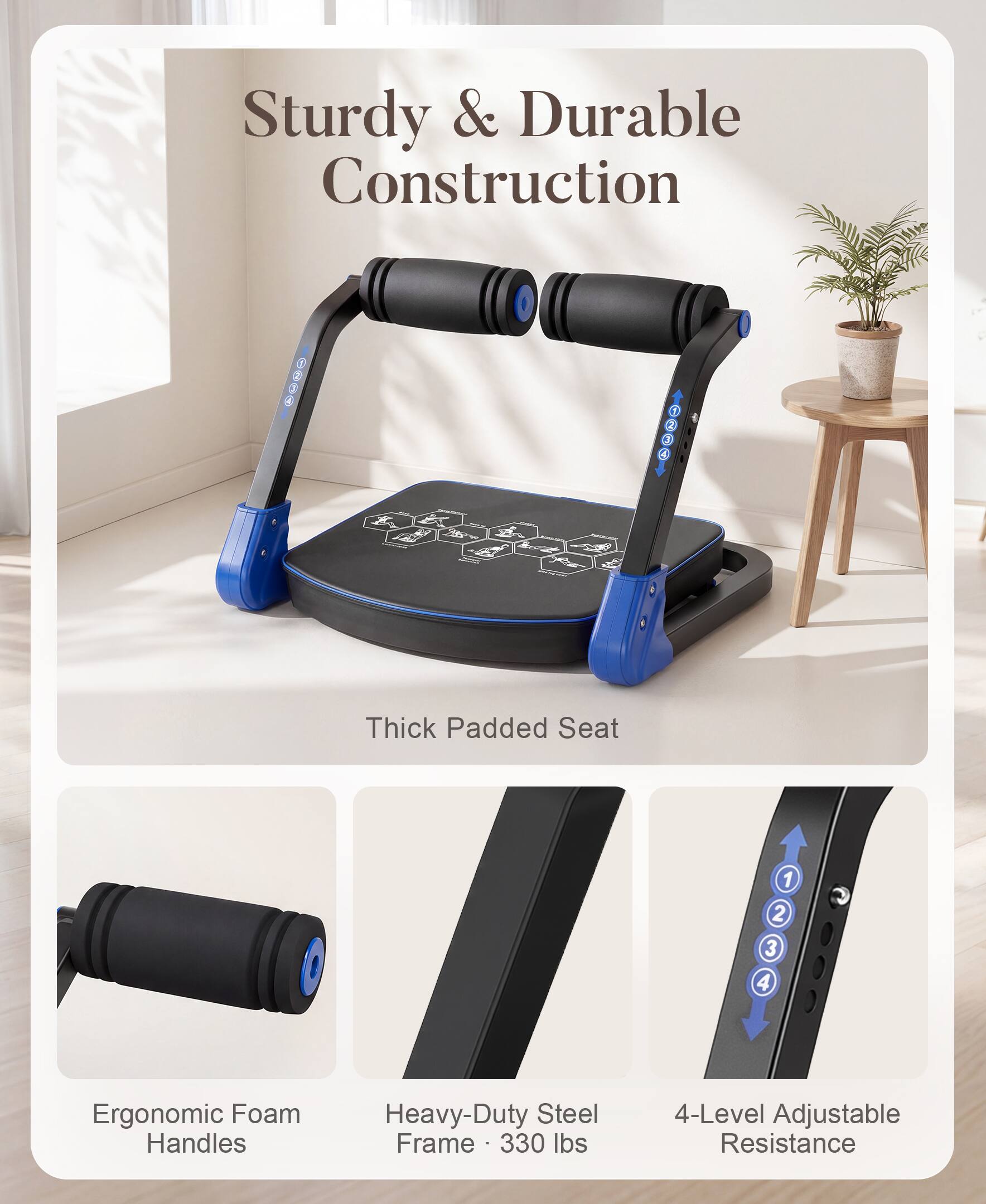 Sturdy & Durable Construction  
Thick Padded Seat  
Ergonomic Foam Handles  
Heavy-Duty Steel Frame - 330 lbs  
4-Level Adjustable Resistance
